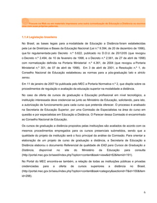 Procure na Web ou em materiais impressos uma outra conceituação de Educação a Distância ou escreva
uma com suas próprias palavras.
1.1.4 Legislação brasileira
No Brasil, as bases legais para a modalidade de Educação a Distância foram estabelecidas
pela Lei de Diretrizes e Bases da Educação Nacional (Lei n.º 9.394, de 20 de dezembro de 1996),
que foi regulamentada pelo Decreto n.º 5.622, publicado no D.O.U. de 20/12/05 (que revogou
o Decreto n.º 2.494, de 10 de fevereiro de 1998, e o Decreto n.º 2.561, de 27 de abril de 1998)
com normatização definida na Portaria Ministerial n.º 4.361, de 2004 (que revogou a Portaria
Ministerial n.º 301, de 07 de abril de 1998). Em 3 de abril de 2001, a Resolução n.º 1, do
Conselho Nacional de Educação estabeleceu as normas para a pós-graduação lato e stricto
sensu.
Em 11 de janeiro de 2007 foi publicada pelo MEC a Portaria Normativa n.º 2, que dispõe sobre os
procedimentos de regulação e avaliação da educação superior na modalidade a distância.
No caso da oferta de cursos de graduação e Educação profissional em nível tecnológico, a
instituição interessada deve credenciar-se junto ao Ministério da Educação, solicitando, para isto,
a autorização de funcionamento para cada curso que pretenda oferecer. O processo é analisado
na Secretaria de Educação Superior, por uma Comissão de Especialistas na área do curso em
questão e por especialistas em Educação a Distância. O Parecer dessa Comissão é encaminhado
ao Conselho Nacional de Educação.
Os cursos de graduação a distância propostos pelas instituições são avaliados de acordo com os
mesmos procedimentos empregados para os cursos presenciais submetidos, sendo que a
qualidade do projeto da instituição será o foco principal da análise da Comissão. Para orientar a
elaboração de um projeto de curso de graduação a distância, a Secretaria de Educação a
Distância elaborou o documento Referencial de qualidade de EAD para Cursos de Graduação a
Distância, disponível no site do Ministério da Educação para consulta
(http://portal.mec.gov.br/seed/index.php?option=content&task=view&id=62&Itemid=191).
No Portal do MEC encontra-se também, a relação de todas as instituições públicas e privadas
credenciadas para a oferta de cursos superiores a distância no Brasil,
(http://portal.mec.gov.br/sesu/index.php?option=content&task=category&sectionid=7&id=100&Item
id=298).
6
 