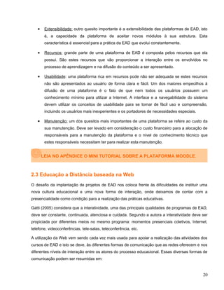 • Extensibilidade: outro quesito importante é a extensibilidade das plataformas de EAD, isto
é, a capacidade da plataforma de aceitar novos módulos à sua estrutura. Esta
característica é essencial para a prática da EAD que evolui constantemente.
• Recursos: grande parte de uma plataforma de EAD é composta pelos recursos que ela
possui. São estes recursos que vão proporcionar a interação entre os envolvidos no
processo de aprendizagem e na difusão do conteúdo a ser apresentado.
• Usabilidade: uma plataforma rica em recursos pode não ser adequada se estes recursos
não são apresentados ao usuário de forma clara e fácil. Um dos maiores empecilhos à
difusão de uma plataforma é o fato de que nem todos os usuários possuem um
conhecimento mínimo para utilizar a Internet. A interface e a navegabilidade do sistema
devem utilizar os conceitos de usabilidade para se tornar de fácil uso e compreensão,
incluindo os usuários mais inexperientes e os portadores de necessidades especiais.
• Manutenção: um dos quesitos mais importantes de uma plataforma se refere ao custo da
sua manutenção. Deve ser levado em consideração o custo financeiro para a alocação de
responsáveis para a manutenção da plataforma e o nível de conhecimento técnico que
estes responsáveis necessitam ter para realizar esta manutenção.
LEIA NO APÊNDICE O MINI TUTORIAL SOBRE A PLATAFORMA MOODLE.
2.3 Educação a Distância baseada na Web
O desafio da implantação de projetos de EAD nos coloca frente às dificuldades de instituir uma
nova cultura educacional e uma nova forma de interação, onde deixamos de contar com a
presencialidade como condição para a realização das práticas educativas.
Gatti (2005) considera que a interatividade, uma das principais qualidades de programas de EAD,
deve ser constante, continuada, atenciosa e cuidada. Segundo a autora a interatividade deve ser
propiciada por diferentes meios no mesmo programa: momentos presenciais coletivos, Internet,
telefone, videoconferências, tele-salas, teleconferência, etc.
A utilização da Web vem sendo cada vez mais usada para apoiar a realização das atividades dos
cursos de EAD e isto se deve, às diferentes formas de comunicação que as redes oferecem e nos
diferentes níveis de interação entre os atores do processo educacional. Essas diversas formas de
comunicação podem ser resumidas em:
20
 