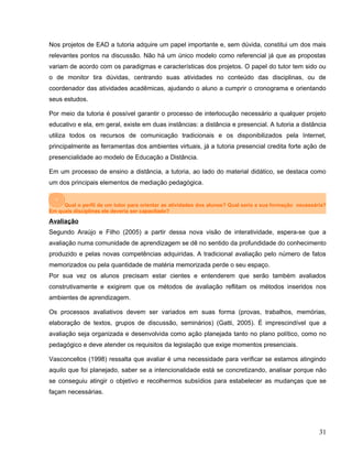 Nos projetos de EAD a tutoria adquire um papel importante e, sem dúvida, constitui um dos mais
relevantes pontos na discussão. Não há um único modelo como referencial já que as propostas
variam de acordo com os paradigmas e características dos projetos. O papel do tutor tem sido ou
o de monitor tira dúvidas, centrando suas atividades no conteúdo das disciplinas, ou de
coordenador das atividades acadêmicas, ajudando o aluno a cumprir o cronograma e orientando
seus estudos.
Por meio da tutoria é possível garantir o processo de interlocução necessário a qualquer projeto
educativo e ela, em geral, existe em duas instâncias: a distância e presencial. A tutoria a distância
utiliza todos os recursos de comunicação tradicionais e os disponibilizados pela Internet,
principalmente as ferramentas dos ambientes virtuais, já a tutoria presencial credita forte ação de
presencialidade ao modelo de Educação a Distância.
Em um processo de ensino a distância, a tutoria, ao lado do material didático, se destaca como
um dos principais elementos de mediação pedagógica.
Qual o perfil de um tutor para orientar as atividades dos alunos? Qual seria a sua formação necessária?
Em quais disciplinas ele deveria ser capacitado?
Avaliação
Segundo Araújo e Filho (2005) a partir dessa nova visão de interatividade, espera-se que a
avaliação numa comunidade de aprendizagem se dê no sentido da profundidade do conhecimento
produzido e pelas novas competências adquiridas. A tradicional avaliação pelo número de fatos
memorizados ou pela quantidade de matéria memorizada perde o seu espaço.
Por sua vez os alunos precisam estar cientes e entenderem que serão também avaliados
construtivamente e exigirem que os métodos de avaliação reflitam os métodos inseridos nos
ambientes de aprendizagem.
Os processos avaliativos devem ser variados em suas forma (provas, trabalhos, memórias,
elaboração de textos, grupos de discussão, seminários) (Gatti, 2005). É imprescindível que a
avaliação seja organizada e desenvolvida como ação planejada tanto no plano político, como no
pedagógico e deve atender os requisitos da legislação que exige momentos presenciais.
Vasconcellos (1998) ressalta que avaliar é uma necessidade para verificar se estamos atingindo
aquilo que foi planejado, saber se a intencionalidade está se concretizando, analisar porque não
se conseguiu atingir o objetivo e recolhermos subsídios para estabelecer as mudanças que se
façam necessárias.
31
 