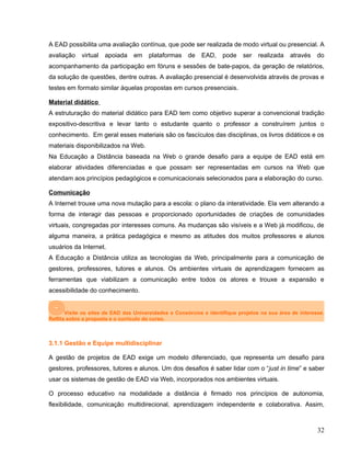 A EAD possibilita uma avaliação contínua, que pode ser realizada de modo virtual ou presencial. A
avaliação virtual apoiada em plataformas de EAD, pode ser realizada através do
acompanhamento da participação em fóruns e sessões de bate-papos, da geração de relatórios,
da solução de questões, dentre outras. A avaliação presencial é desenvolvida através de provas e
testes em formato similar àquelas propostas em cursos presenciais.
Material didático
A estruturação do material didático para EAD tem como objetivo superar a convencional tradição
expositivo-descritiva e levar tanto o estudante quanto o professor a construírem juntos o
conhecimento. Em geral esses materiais são os fascículos das disciplinas, os livros didáticos e os
materiais disponibilizados na Web.
Na Educação a Distância baseada na Web o grande desafio para a equipe de EAD está em
elaborar atividades diferenciadas e que possam ser representadas em cursos na Web que
atendam aos princípios pedagógicos e comunicacionais selecionados para a elaboração do curso.
Comunicação
A Internet trouxe uma nova mutação para a escola: o plano da interatividade. Ela vem alterando a
forma de interagir das pessoas e proporcionado oportunidades de criações de comunidades
virtuais, congregadas por interesses comuns. As mudanças são visíveis e a Web já modificou, de
alguma maneira, a prática pedagógica e mesmo as atitudes dos muitos professores e alunos
usuários da Internet.
A Educação a Distância utiliza as tecnologias da Web, principalmente para a comunicação de
gestores, professores, tutores e alunos. Os ambientes virtuais de aprendizagem fornecem as
ferramentas que viabilizam a comunicação entre todos os atores e trouxe a expansão e
acessibilidade do conhecimento.
Visite os sites de EAD das Universidades e Consórcios e identifique projetos na sua área de interesse.
Reflita sobre a proposta e o currículo do curso.
3.1.1 Gestão e Equipe multidisciplinar
A gestão de projetos de EAD exige um modelo diferenciado, que representa um desafio para
gestores, professores, tutores e alunos. Um dos desafios é saber lidar com o “just in time” e saber
usar os sistemas de gestão de EAD via Web, incorporados nos ambientes virtuais.
O processo educativo na modalidade a distância é firmado nos princípios de autonomia,
flexibilidade, comunicação multidirecional, aprendizagem independente e colaborativa. Assim,
32
 