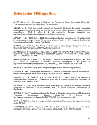 Referências Bibliográficas
ALVES, G.L.M. 2001. Otimização a Distância: Um Sistema de Estudo Integrado e Distribuído.
Tese de Doutorado. COPPE-Sistemas/UFRJ. Dezembro.
AQUINO, M. C. 2006. Um resgate histórico do hipertexto: O desvio da escrita hipertextual
provocado pelo advento da Web e o retorno aos preceitos iniciais através de novos suportes.
404nOtF0und ANO 6, VOL 1, N. 55· maio-junho. Também disponível em
http://www.facom.ufba.br/ciberpesquisa/404nOtF0und/404_55.htm
ARAÚJO, l. H. L., FILHO, G.J. L., 2005. Comunidades virtuais de aprendizagem: novas dinâmicas
de aprendizagem exigem novas formas de avaliação. Anais do XVI Simpósio Brasileiro de
Informática na Educação – Juiz de Fora, Brasil.
BARROS, Lígia. 1994. Suporte a Ambientes Distribuídos de Aprendizagem Cooperativa. Tese de
Doutorado. COOPE/Sistemas/UFRJ. Outubro (unpublished).
BERNERS-LEE, T; HENDLER, J. & LASSILA, O. 2001. The Semantic Web. Scientific American.
Guarino, N. (1998). Formal Ontology in Information Systems. Proceedings of FOIS’98, Trento,
Italy, June. OS Press, pp. 3-15.
BIELSCHOWSKY, C. E. et alli. 2003. Educação a Distância na universidade do século XXI. Texto
2 - Cursos de graduação a distância: questões pedagógicas e de gestão. In
http://www.redebrasil.tv.br/salto/boletins2003/edu/tetxt2_2.htm, acessado em 28/12/2006.
BRUNER, J. 1966. Uma Nova Teoria de Aprendizagem. Rio de Janeiro: Edições Bloch.
CAMPOS, F. 2007. Formação de Professores a Distância: Construindo Projetos de Qualidade.
Revista Educação em Foco. Faculdade de Educação da UFJF. No Prelo.
CAMPOS, F. C. A., SANTOS, N. e VILLELA, R. M. M. B., 2003. Ontologia de Domínio e
Desenvolvimento Baseado em Componentes. Anais do XIV Simpósio Brasileiro de Informática na
Educação. São Leopoldo, Brasil.
CARDOSO, A. 2004. Uma arquitetura para elaboração de experimentos virtuais interativos
suportados por Realidade Virtual não-imersiva, Tese D.Sc, Escola Politécnica - Universidade de
São Paulo.
CHAVES, E., 2005. Tecnologia na Educação, Ensino a Distância, e Aprendizagem Mediada pela
Tecnologia: Conceituação Básica, Disponível na Internet via
http://www.edutecnet.com.br/Textos/Self/EDTECH/EAD.htm, acessado em 2005.
CLARK, R. 1998 Recycling knowledge with learning objects, Training and development, vol. 52,
pp. 60-63, Oct.
FERNANDES, D. 2007. Integrando o Moodle ao Sistema de Gestão Acadêmica da UFJF.
Monografia de Final de Curso. Dep. de Ciência da Computação. UFJF. 2007 (no prelo)
42
 