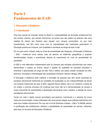 Parte I
Fundamentos de EAD
1. Educação a Distância
1.1 Introdução
Uma das causas da exclusão social no Brasil é a impossibilidade de formação profissional fora
dos centros urbanos, que sempre discriminou os jovens que não podem se deslocar das suas
cidades do interior dos Estados para estudar num campus universitário, ou que mais
recentemente, não têm como arcar com as mensalidades das instituições particulares. A
Educação precisa ser inclusiva, com qualidade e acontecer ao longo de toda a vida.
Em um país como o Brasil, onde os níveis de escolaridade são desiguais, a Educação a Distância
– EAD - mostra-se como valioso meio de diminuir as distâncias geográficas e propiciar
transformações sociais e econômicas através do crescimento do nível de escolaridade da
população.
A EAD é uma alternativa indispensável para os avanços das soluções educacionais que visam
democratizar o acesso ao ensino, elevar o padrão de qualidade do processo educativo e
incentivar o aprendizado ao longo da vida. Para o efetivo uso desse modelo condições de infra-
estrutura, inovações e metodologias são necessárias (Campos, Santos e Braga, 2003).
A Educação a Distância pode viabilizar a formação de pessoas que vêm sendo excluídas do
processo educacional tradicional por questões de localização ou por indisponibilidade de tempo
nos horários tradicionais de aula. A EAD, segundo Neves (2002), não é um modismo: é parte de
um amplo e contínuo processo de mudança que inclui não só a democratização do acesso a
níveis crescentes de escolaridade e atualização permanente como, também, a adoção de novos
paradigmas educacionais.
Tendo em vista o rápido avanço tecnológico que estamos vivenciando e o advento de novos
meios de comunicação, muitas instituições vêm procurando integrar suas práticas tradicionais com
este novo modelo educacional. Por sua vez a Lei de Diretrizes e Bases - LDB nº 9.394/96 valoriza
a qualificação dos profissionais, destaca a possibilidade de capacitação em serviço, utilizando,
para isso, os recursos da Educação a Distância.
1
 