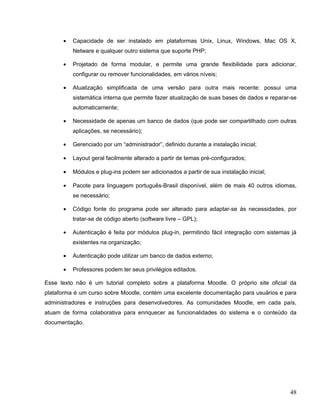 • Capacidade de ser instalado em plataformas Unix, Linux, Windows, Mac OS X,
Netware e qualquer outro sistema que suporte PHP;
• Projetado de forma modular, e permite uma grande flexibilidade para adicionar,
configurar ou remover funcionalidades, em vários níveis;
• Atualização simplificada de uma versão para outra mais recente: possui uma
sistemática interna que permite fazer atualização de suas bases de dados e reparar-se
automaticamente;
• Necessidade de apenas um banco de dados (que pode ser compartilhado com outras
aplicações, se necessário);
• Gerenciado por um “administrador”, definido durante a instalação inicial;
• Layout geral facilmente alterado a partir de temas pré-configurados;
• Módulos e plug-ins podem ser adicionados a partir de sua instalação inicial;
• Pacote para linguagem português-Brasil disponível, além de mais 40 outros idiomas,
se necessário;
• Código fonte do programa pode ser alterado para adaptar-se às necessidades, por
tratar-se de código aberto (software livre – GPL);
• Autenticação é feita por módulos plug-in, permitindo fácil integração com sistemas já
existentes na organização;
• Autenticação pode utilizar um banco de dados externo;
• Professores podem ter seus privilégios editados.
Esse texto não é um tutorial completo sobre a plataforma Moodle. O próprio site oficial da
plataforma é um curso sobre Moodle, contém uma excelente documentação para usuários e para
administradores e instruções para desenvolvedores. As comunidades Moodle, em cada país,
atuam de forma colaborativa para enriquecer as funcionalidades do sistema e o conteúdo da
documentação.
48
 