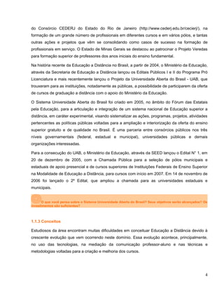 do Consórcio CEDERJ do Estado do Rio de Janeiro (http://www.cederj.edu.br/cecierj/), na
formação de um grande número de profissionais em diferentes cursos e em vários pólos, e tantas
outras ações e projetos que vêm se consolidando como casos de sucesso na formação de
profissionais em serviço. O Estado de Minas Gerais se destacou ao patrocinar o Projeto Veredas
para formação superior de professores dos anos iniciais do ensino fundamental.
Na história recente da Educação a Distância no Brasil, a partir de 2004, o Ministério da Educação,
através da Secretaria de Educação a Distância lançou os Editais Públicos I e II do Programa Pró
Licenciatura e mais recentemente lançou o Projeto da Universidade Aberta do Brasil - UAB, que
trouxeram para as instituições, notadamente as públicas, a possibilidade de participarem da oferta
de cursos de graduação a distância com o apoio do Ministério da Educação.
O Sistema Universidade Aberta do Brasil foi criado em 2005, no âmbito do Fórum das Estatais
pela Educação, para a articulação e integração de um sistema nacional de Educação superior a
distância, em caráter experimental, visando sistematizar as ações, programas, projetos, atividades
pertencentes as políticas públicas voltadas para a ampliação e interiorização da oferta do ensino
superior gratuito e de qualidade no Brasil. É uma parceria entre consórcios públicos nos três
níveis governamentais (federal, estadual e municipal), universidades públicas e demais
organizações interessadas.
Para a consecução do UAB, o Ministério da Educação, através da SEED lançou o Edital N° 1, em
20 de dezembro de 2005, com a Chamada Pública para a seleção de pólos municipais e
estaduais de apoio presencial e de cursos superiores de Instituições Federais de Ensino Superior
na Modalidade de Educação a Distância, para cursos com início em 2007. Em 14 de novembro de
2006 foi lançado o 2º Edital, que ampliou a chamada para as universidades estaduais e
municipais.
O que você pensa sobre o Sistema Universidade Aberta do Brasil? Seus objetivos serão alcançados? Os
investimentos são suficientes?
1.1.3 Conceitos
Estudiosos da área encontram muitas dificuldades em conceituar Educação a Distância devido à
crescente evolução que vem ocorrendo neste domínio. Essa evolução acontece, principalmente,
no uso das tecnologias, na mediação da comunicação professor-aluno e nas técnicas e
metodologias voltadas para a criação e melhoria dos cursos.
4
 