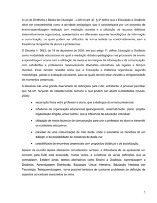 A Lei de Diretrizes e Bases da Educação – LDB no art. 47, § 3º define que a Educação a Distância
deve ser compreendida como a atividade pedagógica que é caracterizada por um processo de
ensino-aprendizagem realizado com mediação docente e a utilização de recursos didáticos
sistematicamente organizados, apresentados em diferentes suportes tecnológicos de informação
e comunicação, os quais podem ser utilizados de forma isolada ou combinadamente, sem a
freqüência obrigatória de alunos e professores.
O Decreto n° 5622, de 19 de dezembro de 2005, em seu artigo 1º, define Educação a Distância
como modalidade educacional na qual a mediação didático-pedagógica nos processos de ensino
e aprendizagem ocorre com a utilização de meios e tecnologias da informação e da comunicação,
com estudantes e professores desenvolvendo atividades educativas em lugares e tempos
diversos. Esse decreto ressalta ainda que a Educação a Distância organiza-se segundo
metodologia, gestão e avaliação peculiares, para as quais deverá estar previsto a obrigatoriedade
de momentos presencias.
A literatura trás uma grande diversidade de definições para EAD, entretanto, é possível perceber
que há um conjunto de características comuns e que podem ser assim sumarizadas (Nunes,
2005):
• separação física entre professor e aluno, que a distingue do ensino presencial;
• influência da organização educacional (planejamento, sistematização, plano, projeto,
organização dirigida, entre outros), que a diferencia da educação individual;
• utilização de meios técnicos de comunicação para unir o professor ao aluno e transmitir
os conteúdos educativos;
• previsão de uma comunicação de mão dupla, onde o estudante se beneficia de um
diálogo, e da possibilidade de iniciativas de dupla via;
• possibilidade de encontros presenciais com propósitos didáticos e de socialização.
Apesar da reunião destes elementos considerados centrais, a dificuldade de se apresentar um
conceito para EAD está associada, muitas vezes, a existência de várias definições que se
contradizem. Existem ainda, termos alternativos como Ensino a Distância, Aprendizagem a
Distância, Aprendizagem Distribuída, Educação Virtual Interativa, Educação Mediada por
Tecnologia, Teleaprendizagem, numa possível tentativa de contornar problemas de definição de
aspectos conceituais associados ao tema.
5
 