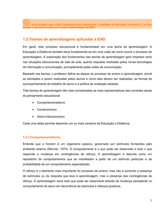 Você acredita que a EAD contribuirá para transformar a realidade da Educação no Brasil? E no seu
Estado, o que pode mudar com a maior disseminação da EAD?
1.2.Teorias de aprendizagens aplicadas à EAD
Em geral, todo processo educacional é fundamentado em uma teoria de aprendizagem. A
Educação a Distância também deve fundamentar-se em uma visão de como ocorre o processo de
aprendizagem. A exploração dos fundamentos das teorias de aprendizagem gera impactos tanto
nas situações educacionais de sala de aula, quanto naquelas mediadas pelas novas tecnologias
de informação e comunicação, principalmente pelas redes de comunicação.
Baseado nas teorias, o professor define as etapas do processo de ensino e aprendizagem, prevê
as atividades a serem realizadas pelos alunos e como elas devem ser realizadas, as formas de
acompanhamento do trabalho do aluno e a política de avaliação adotada.
Três teorias de aprendizagem têm sido consideradas as mais representativas das correntes atuais
do pensamento educacional:
• Comportamentalismo
• Construtivismo
• Sócio-Interacionismo
Cada uma delas permite desenhar um ou mais cenários de Educação a Distância.
1.2.1 Comportamentalismo
Entende que o homem é um organismo passivo, governado por estímulos fornecidos pelo
ambiente externo (Skinner, 1974). O comportamento é o que pode ser observado e tudo o que
responde a mudança em contingências de reforço. A aprendizagem é descrita como um
repositório de comportamentos que se manifestam a partir de um estímulo particular e da
probabilidade de um comportamento especializado.
O reforço é o elemento mais importante do processo de ensino, mas não é somente a presença
de estímulos ou da resposta que leva à aprendizagem, mas a presença das contingências de
reforço. A aprendizagem seria tudo que pode ser observável através da mudança persistente no
comportamento do aluno em decorrência de estímulos e reforços positivos.
7
 