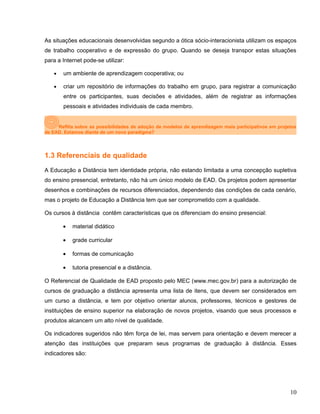As situações educacionais desenvolvidas segundo a ótica sócio-interacionista utilizam os espaços
de trabalho cooperativo e de expressão do grupo. Quando se deseja transpor estas situações
para a Internet pode-se utilizar:
• um ambiente de aprendizagem cooperativa; ou
• criar um repositório de informações do trabalho em grupo, para registrar a comunicação
entre os participantes, suas decisões e atividades, além de registrar as informações
pessoais e atividades individuais de cada membro.
Reflita sobre as possibilidades de adoção de modelos de aprendizagem mais participativos em projetos
de EAD. Estamos diante de um novo paradigma?
1.3 Referenciais de qualidade
A Educação a Distância tem identidade própria, não estando limitada a uma concepção supletiva
do ensino presencial, entretanto, não há um único modelo de EAD. Os projetos podem apresentar
desenhos e combinações de recursos diferenciados, dependendo das condições de cada cenário,
mas o projeto de Educação a Distância tem que ser comprometido com a qualidade.
Os cursos à distância contêm características que os diferenciam do ensino presencial:
• material didático
• grade curricular
• formas de comunicação
• tutoria presencial e a distância.
O Referencial de Qualidade de EAD proposto pelo MEC (www.mec.gov.br) para a autorização de
cursos de graduação a distância apresenta uma lista de itens, que devem ser considerados em
um curso a distância, e tem por objetivo orientar alunos, professores, técnicos e gestores de
instituições de ensino superior na elaboração de novos projetos, visando que seus processos e
produtos alcancem um alto nível de qualidade.
Os indicadores sugeridos não têm força de lei, mas servem para orientação e devem merecer a
atenção das instituições que preparam seus programas de graduação à distância. Esses
indicadores são:
10
 