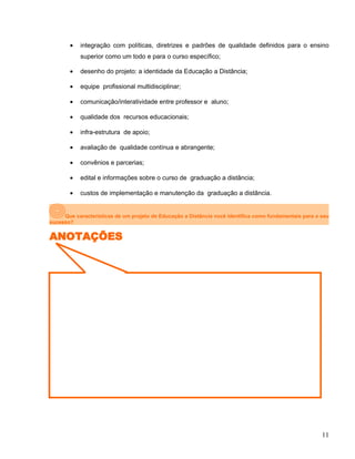 • integração com políticas, diretrizes e padrões de qualidade definidos para o ensino
superior como um todo e para o curso específico;
• desenho do projeto: a identidade da Educação a Distância;
• equipe profissional multidisciplinar;
• comunicação/interatividade entre professor e aluno;
• qualidade dos recursos educacionais;
• infra-estrutura de apoio;
• avaliação de qualidade contínua e abrangente;
• convênios e parcerias;
• edital e informações sobre o curso de graduação a distância;
• custos de implementação e manutenção da graduação a distância.
Que características de um projeto de Educação a Distância você identifica como fundamentais para o seu
sucesso?
ANOTAÇÕES
11
 