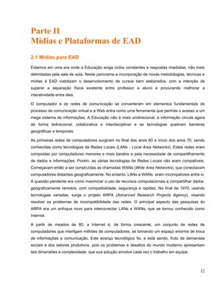 Parte II
Mídias e Plataformas de EAD
2.1 Mídias para EAD
Estamos em uma era onde a Educação exige ciclos constantes e respostas imediatas, não mais
delimitadas pela sala de aula. Neste panorama a incorporação de novas metodologias, técnicas e
mídias à EAD viabilizam o desenvolvimento de cursos bem elaborados, com a intenção de
superar a separação física existente entre professor e aluno e procurando melhorar a
interatividade entre eles.
O computador e as redes de comunicação se converteram em elementos fundamentais do
processo de comunicação virtual e a Web entra como uma ferramenta que permite o acesso a um
mega sistema de informações. A Educação não é mais unidirecional, a informação circula agora
de forma bidirecional, colaborativa e interdisciplinar e as tecnologias quebram barreiras
geográficas e temporais.
As primeiras redes de computadores surgiram no final dos anos 60 e início dos anos 70, sendo
conhecidas como tecnologias de Redes Locais (LANs - Local Area Networks). Estas redes eram
compostas por computadores menores e mais baratos e pela necessidade de compartilhamento
de dados e informações. Porém, as várias tecnologias de Redes Locais não eram compatíveis.
Começavam então a ser construídas as chamadas WANs (Wide Area Networks), que conectavam
computadores distantes geograficamente. No entanto, LANs e WANs eram incompatíveis entre si.
A questão pendente era como maximizar o uso de recursos computacionais e compartilhar dados
geograficamente remotos, com compatibilidade, segurança e rapidez. No final de 1970, usando
tecnologias variadas, surge o projeto ARPA (Advanced Research Projects Agency), visando
resolver os problemas de incompatibilidade das redes. O principal aspecto das pesquisas do
ARPA era um enfoque novo para interconectar LANs e WANs, que se tornou conhecido como
Internet.
A partir de meados de 80, a Internet é, de forma crescente, um conjunto de redes de
computadores que interligam milhões de computadores, se tornando um espaço enorme de troca
de informações e comunicação. Este avanço tecnológico foi, e está sendo, fruto de demandas
sociais e dos setores produtivos. pois os problemas e desafios do mundo moderno apresentam
tais dimensões e complexidade que sua solução envolve cada vez o trabalho em equipe.
12
 