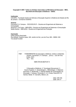 Copyright © 2007. Todos os direitos reservados ao Ministério da Educação – MEC,
Secretaria de Educação a Distância – SEED.
Instituição
CECIERJ - Fundação Centro de Ciências e Educação Superior a Distância do Estado do Rio
de Janeiro – Consórcio CEDERJ
Autores
Fernanda C.A. Campos - DCC/ICE/UFJF – Doutora em Engenharia de Sistemas e
Computação
Rosa M. E. da Costa – IME/UERJ - Doutora em Engenharia de Sistemas e Computação
Neide Santos – IME/UERJ - Doutora em Engenharia de Produção
Impressão
Editar Editora Associada
Rua Alfredo Teixeira Lopes, 340, Jardim do Sol, Juiz de Fora, MG - 36062- 030
Tel (32)3213-2529
ii
F981 FUNDAMENTOS da educação a distância, mídias e ambientes
virtuais / Fernanda C. A. Campos ... [et al.]. - Juiz de Fora:
Editar, 2007.
76 p. ilust.
ISBN 978-85-88279-67-4
1.Educação a Distância. 2. Tecnologia Educacional. 3.
Ensino Superior. 4. Aprendizagem – Metodologia. 5. Materiais
de Ensino. 6. Multimídia. 7. Internet (Redes de Computação) na
Educação. I. Campos, Fernanda C. A. II. Costa, Rosa M.E. III.
Santos, Neide. IV. Carvalho, Márcio L.B.
CDU: 378.155
CDD: 378.17
 