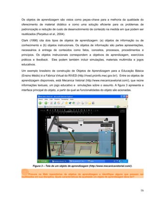 Os objetos de aprendizagem são vistos como peças–chave para a melhoria da qualidade do
oferecimento de material didático e como uma solução eficiente para os problemas de
padronização e redução de custo de desenvolvimento de conteúdo na medida em que podem ser
reutilizados (Perpétuo et al., 2004).
Clark (1998) cita dois tipos de objetos de aprendizagem: (a) objetos de informação ou de
conhecimento e (b) objetos instrucionais. Os objetos de informação são partes apresentações,
necessários à entrega de conteúdos como fatos, conceitos, processos, procedimentos e
princípios. Os objetos instrucionais correspondem a objetivos de aprendizagem, exercícios
práticos e feedback. Eles podem também incluir simulações, materiais multimídia e jogos
educativos.
Um exemplo brasileiro de construção de Objetos de Aprendizagem para a Educação Básica
(Ensino Médio) é a Fábrica Virtual do RIVED (http://rived.proinfo.mec.gov.br/). Entre os objetos de
aprendizagem disponiveis, está Mecanica Vetorial (http://www.mecanicavetorial.com/), que reúne
informações textuais, um jogo educativo e simulações sobre o assunto. A figura 3 apresenta a
interface principal do objeto, a partir da qual as funcionalidades do objeto são acionadas.
Figura 3 – Tela de um objeto de aprendizagem (http://www.mecanicavetorial.com/).
Procure na Web repositórios de objetos de aprendizagem e identifique alguns que possam ser
reutilizados em sua disciplina. Quais características de qualidade um objeto de aprendizagem deve ter?
16
 