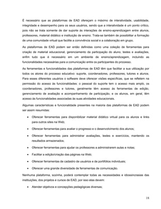 É necessário que as plataformas de EAD ofereçam o máximo de interatividade, usabilidade,
integridade e desempenho para os seus usuários, sendo que a interatividade é um ponto crítico,
pois não se trata somente de dar suporte às interações de ensino-aprendizagem entre alunos,
professores, material didático e instituição de ensino. Trata-se também de possibilitar a formação
de uma comunidade virtual que facilite a convivência social e a colaboração em grupo.
As plataformas de EAD podem ser então definidas como uma coleção de ferramentas para
criação de material educacional, gerenciamento da participação do aluno, testes e avaliações,
enfim tudo que é necessário em um ambiente de ensino/aprendizagem, incluindo as
funcionalidades necessárias para a comunicação entre os participantes do processo.
As ferramentas e funcionalidades das plataformas de EAD têm que facilitar a sua utilização por
todos os atores do processo educativo: suporte, coordenadores, professores, tutores e alunos.
Para esses diferentes usuários o software deve oferecer visões específicas, que se refletem na
permissão do acesso às funcionalidades: o pessoal do suporte tem o acesso mais amplo, os
coordenadores, professores e tutores, geralmente têm acesso às ferramentas de edição,
gerenciamento de avaliação e acompanhamento de participação, e os alunos, em geral, têm
acesso às funcionalidades associadas às suas atividades educacionais.
Algumas características e funcionalidade presentes na maioria das plataformas de EAD podem
ser assim resumidas:
• Oferecer ferramentas para disponibilizar material didático virtual para os alunos e links
para outros sites na Web;
• Oferecer ferramentas para avaliar o progresso e o desenvolvimento dos alunos;
• Oferecer ferramentas para administrar avaliações, testes e exercícios, mantendo os
resultados armazenados;
• Oferecer ferramentas para ajudar os professores a administrarem aulas e notas;
• Facilitar a edição/criação das páginas na Web;
• Oferecer ferramentas de cadastro de usuários e de portifólios individuais;
• Oferecer uma grande diversidade de ferramentas de comunicação.
Nenhuma plataforma, sozinha, poderá contemplar todas as necessidades e idiossincrasias das
instituições, dos projetos e cursos de EAD, por isso elas devem:
• Atender objetivos e concepções pedagógicas diversas;
18
 