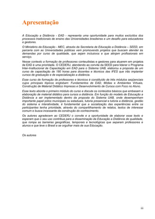 Apresentação
A Educação a Distância - EAD - representa uma oportunidade para muitos excluídos dos
processos tradicionais de ensino das Universidades brasileiras e um desafio para educadores
e gestores.
O Ministério da Educação - MEC, através da Secretaria de Educação a Distância – SEED, em
parceria com as Universidades públicas vem promovendo projetos que buscam atender às
demandas por curso de qualidade, que sejam inclusivos e que atinjam profissionais em
serviço.
Nesse contexto a formação de professores conteudistas e gestores para atuarem em projetos
de EAD é uma prioridade. O CEDERJ, atendendo ao convite da SEED para liderar o Programa
Inter-Institucional de Capacitação em EAD para o Sistema UAB, elaborou a proposta de um
curso de capacitação de 180 horas para docentes e técnicos das IFES que irão implantar
cursos de graduação e de especialização a distância.
Esse curso de formação de professores e técnicos é constituído de três módulos seqüenciais
cujos principais tópicos englobam: Fundamentos de EAD, Mídias e Ambientes Virtuais,
Construção de Material Didático Impresso e Desenvolvimento de Cursos com Foco no Aluno.
Esse texto aborda o primeiro módulo do curso e discute os conteúdos básicos que embasam a
elaboração de material didático para cursos a distância. Em função do modelo de Educação a
Distância a ser implementado dentro da proposta do Sistema UAB, onde desempenham
importante papel pólos municipais ou estaduais, tutoria presencial e tutoria a distância, gestão
do sistema e interatividade, é fundamental que a socialização das experiências entre os
participantes tenha prioridade, através do compartilhamento de relatos, textos de interesse
comum e busca incessante da construção do conhecimento.
Os autores agradecem ao CEDERJ o convite e a oportunidade de elaborar esse texto e
esperam que o seu uso contribua para a disseminação da Educação a Distância de qualidade,
que rompa as barreiras geográficas, temporais e tecnológicas que separam professores e
alunos e que leve o Brasil a se orgulhar mais de sua Educação.
Os autores
iii
 