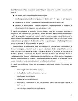 Os ambientes específicos para apoiar a aprendizagem cooperativa devem ter quatro requisitos
básicos:
• um espaço virtual compartilhado de aprendizagem;
• interface para comunicação e manipulação de objetos dentro do espaço de aprendizagem;
• mecanismos de suporte à comunicação interpessoal entre membros do grupo;
• processo de monitoramento e controle que permita o acompanhamento do progresso do
aluno no contexto do progresso do grupo como um todo.
O suporte computacional a ambientes de aprendizagem pode ser empregado para tratar a
cooperação em diferentes tipos de tarefas a serem realizadas. Estas tarefas determinarão o
modelo de cooperação proposto pelo ambiente e podem ser enumeradas, independentemente do
domínio de assunto que está sendo ensinado. Kumar (1996) identifica três tipos de tarefas: tarefas
cooperativas de aprendizagem de conceitos, tarefas cooperativas para solução de problemas e
tarefas cooperativas de desenvolvimento de projetos.
O desenvolvimento de sistemas de apoio à cooperação na Web necessita da integração de
diversas tecnologias. A hipermídia apóia os grupos que utilizam objetos compartilhados, servindo
como meio de comunicação e permitindo a criação incremental de uma base de informações. A
multimídia permite a expressão das diversas atividades humanas em diferentes mídias. A
Inteligência Artificial pode ser integrada ao ambiente cooperativo através de técnicas que buscam
melhorar a interação entre os usuários e agentes artificiais e/ou humanos. Já a Realidade Virtual,
oferece meios de tornar cenas e objetos mais semelhantes à realidade.
A maioria dos ambientes virtuais de aprendizagem cooperativa oferecem ferramentas que
permitem:
 comunicação entre os membros do grupo;
 realização das tarefas individuais e em grupo;
 coordenação das atividades;
 negociação e tomada de decisão;
 identificação e representação dos conhecimentos prévios de cada participante e de
cada grupo;
 representação dos conhecimentos do grupo;
26
 