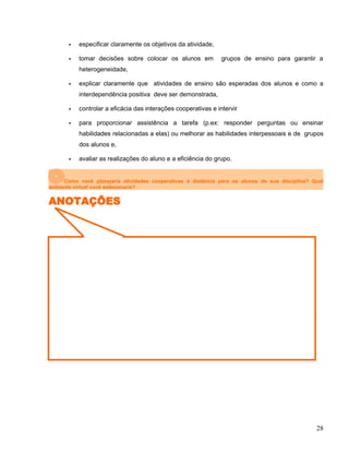  especificar claramente os objetivos da atividade,
 tomar decisões sobre colocar os alunos em grupos de ensino para garantir a
heterogeneidade,
 explicar claramente que atividades de ensino são esperadas dos alunos e como a
interdependência positiva deve ser demonstrada,
 controlar a eficácia das interações cooperativas e intervir
 para proporcionar assistência a tarefa (p.ex: responder perguntas ou ensinar
habilidades relacionadas a elas) ou melhorar as habilidades interpessoais e de grupos
dos alunos e,
 avaliar as realizações do aluno e a eficiência do grupo.
Como você planejaria atividades cooperativas à distância para os alunos de sua disciplina? Qual
ambiente virtual você selecionaria?
ANOTAÇÕES
28
 