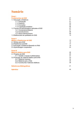Sumário
Parte I
Fundamentos de EAD 01
1.1 Educação a Distância 01
1.1.1 Introdução 01
1.1.2 Histórico 02
1.1.3 Conceitos 04
1.1.4 Legislação brasileira 06
1.2 Teorias de aprendizagens aplicadas à EAD 07
1.2.1 Comportamentalismo 07
1.2.2 Construtivismo 08
1.2.3 Sócio-Interacionismo 09
1.3 Referenciais de qualidade em EAD 10
Parte II
Mídias e Plataformas de EAD 12
2.1 Mídias para EAD 12
2.2 Plataformas de EAD 17
2.3 Educação a Distância Baseada na Web 19
2.4 Aprendizagem cooperativa 22
Parte III
Material didático para EAD 28
3.1 Projetos de EAD 28
3.1.1 Gestão e equipe multidisciplinar 31
3.2 Produção de material didático para EAD 33
3.2.1 Material impresso 34
3.2.2 Material para a Web 35
3.2.3 Construindo materiais didáticos 39
Referências Bibliográficas 41
Apêndice 44
iv
 