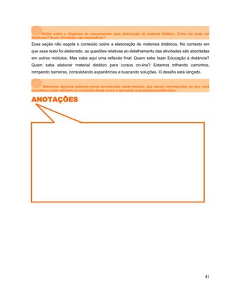 Reflita sobre o diagrama de componentes para elaboração de material didático. Como ele pode ser
detalhado? Quais atividades são necessárias?
Essa seção não esgota o conteúdo sobre a elaboração de materiais didáticos. No contexto em
que esse texto foi elaborado, as questões relativas ao detalhamento das atividades são abordadas
em outros módulos. Mas cabe aqui uma reflexão final: Quem sabe fazer Educação à distância?
Quem sabe elaborar material didático para cursos on-line? Estamos trilhando caminhos,
rompendo barreiras, consolidando experiências e buscando soluções. O desafio está lançado.
Relacione algumas palavras-chave encontradas neste módulo, que devem corresponder ao que você
considerou mais relevante no conteúdo desse curso e apresente uma pequena justificativa.
ANOTAÇÕES
41
 