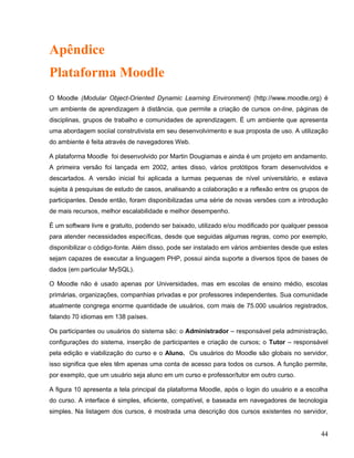 Apêndice
Plataforma Moodle
O Moodle (Modular Object-Oriented Dynamic Learning Environment) (http://www.moodle.org) é
um ambiente de aprendizagem à distância, que permite a criação de cursos on-line, páginas de
disciplinas, grupos de trabalho e comunidades de aprendizagem. É um ambiente que apresenta
uma abordagem sociial construtivista em seu desenvolvimento e sua proposta de uso. A utilização
do ambiente é feita através de navegadores Web.
A plataforma Moodle foi desenvolvido por Martin Dougiamas e ainda é um projeto em andamento.
A primeira versão foi lançada em 2002, antes disso, vários protótipos foram desenvolvidos e
descartados. A versão inicial foi aplicada a turmas pequenas de nível universitário, e estava
sujeita à pesquisas de estudo de casos, analisando a colaboração e a reflexão entre os grupos de
participantes. Desde então, foram disponibilizadas uma série de novas versões com a introdução
de mais recursos, melhor escalabilidade e melhor desempenho.
É um software livre e gratuito, podendo ser baixado, utilizado e/ou modificado por qualquer pessoa
para atender necessidades específicas, desde que seguidas algumas regras, como por exemplo,
disponibilizar o código-fonte. Além disso, pode ser instalado em vários ambientes desde que estes
sejam capazes de executar a linguagem PHP, possui ainda suporte a diversos tipos de bases de
dados (em particular MySQL).
O Moodle não é usado apenas por Universidades, mas em escolas de ensino médio, escolas
primárias, organizações, companhias privadas e por professores independentes. Sua comunidade
atualmente congrega enorme quantidade de usuários, com mais de 75.000 usuários registrados,
falando 70 idiomas em 138 países.
Os participantes ou usuários do sistema são: o Administrador – responsável pela administração,
configurações do sistema, inserção de participantes e criação de cursos; o Tutor – responsável
pela edição e viabilização do curso e o Aluno. Os usuários do Moodle são globais no servidor,
isso significa que eles têm apenas uma conta de acesso para todos os cursos. A função permite,
por exemplo, que um usuário seja aluno em um curso e professor/tutor em outro curso.
A figura 10 apresenta a tela principal da plataforma Moodle, após o login do usuário e a escolha
do curso. A interface é simples, eficiente, compatível, e baseada em navegadores de tecnologia
simples. Na listagem dos cursos, é mostrada uma descrição dos cursos existentes no servidor,
44
 