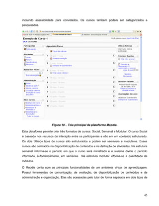 incluindo acessibilidade para convidados. Os cursos também podem ser categorizados e
pesquisados.
Figura 10 – Tela principal da plataforma Moodle.
Esta plataforma permite criar três formatos de cursos: Social, Semanal e Modular. O curso Social
é baseado nos recursos de interação entre os participantes e não em um conteúdo estruturado.
Os dois últimos tipos de cursos são estruturados e podem ser semanais e modulares. Esses
cursos são centrados na disponibilização de conteúdos e na definição de atividades. Na estrutura
semanal informa-se o período em que o curso será ministrado e o sistema divide o período
informado, automaticamente, em semanas. Na estrutura modular informa-se a quantidade de
módulos.
O Moodle conta com as principais funcionalidades de um ambiente virtual de aprendizagem.
Possui ferramentas de comunicação, de avaliação, de disponibilização de conteúdos e de
administração e organização. Elas são acessadas pelo tutor de forma separada em dois tipos de
45
 