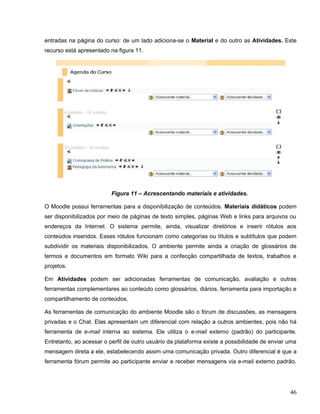 entradas na página do curso: de um lado adiciona-se o Material e do outro as Atividades. Este
recurso está apresentado na figura 11.
Figura 11 – Acrescentando materiais e atividades.
O Moodle possui ferramentas para a disponibilização de conteúdos. Materiais didáticos podem
ser disponibilizados por meio de páginas de texto simples, páginas Web e links para arquivos ou
endereços da Internet. O sistema permite, ainda, visualizar diretórios e inserir rótulos aos
conteúdos inseridos. Esses rótulos funcionam como categorias ou títulos e subtítulos que podem
subdividir os materiais disponibilizados. O ambiente permite ainda a criação de glossários de
termos e documentos em formato Wiki para a confecção compartilhada de textos, trabalhos e
projetos.
Em Atividades podem ser adicionadas ferramentas de comunicação, avaliação e outras
ferramentas complementares ao conteúdo como glossários, diários, ferramenta para importação e
compartilhamento de conteúdos.
As ferramentas de comunicação do ambiente Moodle são o fórum de discussões, as mensagens
privadas e o Chat. Elas apresentam um diferencial com relação a outros ambientes, pois não há
ferramenta de e-mail interna ao sistema. Ele utiliza o e-mail externo (padrão) do participante.
Entretanto, ao acessar o perfil de outro usuário da plataforma existe a possibilidade de enviar uma
mensagem direta a ele, estabelecendo assim uma comunicação privada. Outro diferencial é que a
ferramenta fórum permite ao participante enviar e receber mensagens via e-mail externo padrão.
46
 