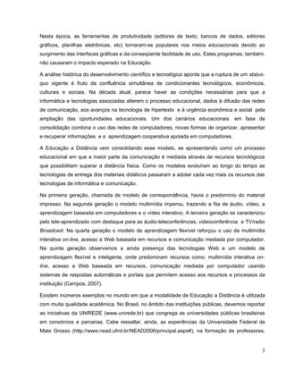 Nesta época, as ferramentas de produtividade (editores de texto, bancos de dados, editores
gráficos, planilhas eletrônicas, etc) tornaram-se populares nos meios educacionais devido ao
surgimento das interfaces gráficas e da conseqüente facilidade de uso. Estes programas, também,
não causaram o impacto esperado na Educação.
A análise histórica do desenvolvimento científico e tecnológico aponta que a ruptura de um status-
quo vigente é fruto da confluência simultânea de condicionantes tecnológicos, econômicos,
culturais e sociais. Na década atual, parece haver as condições necessárias para que a
informática e tecnologias associadas alterem o processo educacional, dados à difusão das redes
de comunicação, aos avanços na tecnologia de hipertexto e à urgência econômica e social pela
ampliação das oportunidades educacionais. Um dos cenários educacionais em fase de
consolidação combina o uso das redes de computadores, novas formas de organizar, apresentar
e recuperar informações e a aprendizagem cooperativa apoiada em computadores.
A Educação a Distância vem consolidando esse modelo, se apresentando como um processo
educacional em que a maior parte da comunicação é mediada através de recursos tecnológicos
que possibilitam superar a distância física. Como os modelos evoluíram ao longo do tempo as
tecnologias de entrega dos materiais didáticos passaram a adotar cada vez mais os recursos das
tecnologias de informática e comunicação.
Na primeira geração, chamada de modelo de correspondência, havia o predomínio do material
impresso. Na segunda geração o modelo multimídia imperou, trazendo a fita de áudio, vídeo, a
aprendizagem baseada em computadores e o vídeo interativo. A terceira geração se caracterizou
pelo tele-aprendizado com destaque para as áudio-teleconferências, videoconferência e TV/radio
Broadcast. Na quarta geração o modelo de aprendizagem flexível reforçou o uso da multimídia
interativa on-line, acesso a Web baseada em recursos e comunicação mediada por computador.
Na quinta geração observamos a ainda presença das tecnologias Web e um modelo de
aprendizagem flexível e inteligente, onde predominam recursos como: multimídia interativa on-
line, acesso a Web baseada em recursos, comunicação mediada por computador usando
sistemas de respostas automáticas e portais que permitem acesso aos recursos e processos da
instituição (Campos, 2007).
Existem inúmeros exemplos no mundo em que a modalidade de Educação a Distância é utilizada
com muita qualidade acadêmica. No Brasil, no âmbito das instituições públicas, devemos reportar
as iniciativas da UNIREDE (www.unirede.br) que congrega as universidades públicas brasileiras
em consórcios e parcerias. Cabe ressaltar, ainda, as experiências da Universidade Federal de
Mato Grosso (http://www.nead.ufmt.br/NEAD2006/principal.aspx#), na formação de professores,
3
 