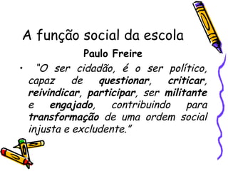 A função social da escola Paulo Freire “ O ser cidadão, é o ser político, capaz de  questionar ,  criticar ,  reivindicar ,  participar , ser  militante  e  engajado , contribuindo para  transformação  de uma ordem social injusta e excludente.” 