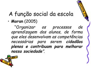 A função social da escola Moran  (2005) “ O rganizar os processos de aprendizagem dos alunos, de forma que eles desenvolvam as competências necessárias para serem  cidadãos plenos e contribuam para melhorar nossa sociedade ”. 