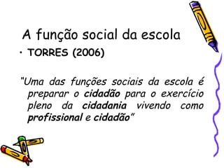 A função social da escola TORRES (2006) “ Uma das funções sociais da escola é preparar o  cidadão  para o exercício pleno da  cidadania  vivendo como  profissional  e  cidadão ” 