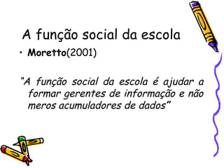 A função social da escola Moretto (2001) “ A função social da escola é ajudar a formar gerentes de informação e não meros acumuladores de dados ” 