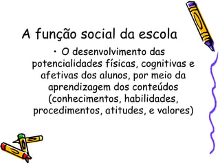A função social da escola O desenvolvimento das potencialidades físicas, cognitivas e afetivas dos alunos, por meio da aprendizagem dos conteúdos (conhecimentos, habilidades, procedimentos, atitudes, e valores) 