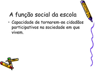 A função social da escola Capacidade de tornarem-se cidadãos participativos na sociedade em que vivem. 