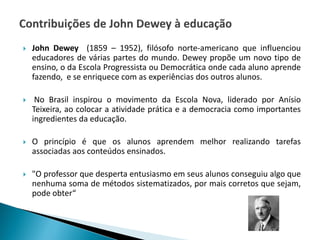  John Dewey (1859 – 1952), filósofo norte-americano que influenciou
educadores de várias partes do mundo. Dewey propõe um novo tipo de
ensino, o da Escola Progressista ou Democrática onde cada aluno aprende
fazendo, e se enriquece com as experiências dos outros alunos.
 No Brasil inspirou o movimento da Escola Nova, liderado por Anísio
Teixeira, ao colocar a atividade prática e a democracia como importantes
ingredientes da educação.
 O princípio é que os alunos aprendem melhor realizando tarefas
associadas aos conteúdos ensinados.
 "O professor que desperta entusiasmo em seus alunos conseguiu algo que
nenhuma soma de métodos sistematizados, por mais corretos que sejam,
pode obter“
 