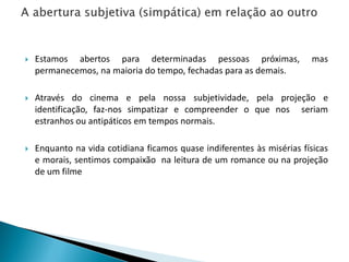 Estamos abertos para determinadas pessoas próximas, mas
permanecemos, na maioria do tempo, fechadas para as demais.
 Através do cinema e pela nossa subjetividade, pela projeção e
identificação, faz-nos simpatizar e compreender o que nos seriam
estranhos ou antipáticos em tempos normais.
 Enquanto na vida cotidiana ficamos quase indiferentes às misérias físicas
e morais, sentimos compaixão na leitura de um romance ou na projeção
de um filme
 