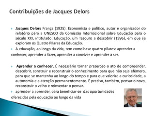  Jacques Delors França (1925). Economista e político, autor e organizador do
relatório para a UNESCO da Comissão Internacional sobre Educação para o
século XXI, intitulado: Educação, um Tesouro a descobrir (1996), em que se
exploram os Quatro Pilares da Educação.
 A educação, ao longo da vida, tem como base quatro pilares: aprender a
conhecer, aprender a fazer, aprender a conviver e aprender a ser.
 Aprender a conhecer, É necessário tornar prazeroso o ato de compreender,
descobrir, construir e reconstruir o conhecimento para que não seja efêmero,
para que se mantenha ao longo do tempo e para que valorize a curiosidade, a
autonomia e a atenção permanentemente. É preciso, também, pensar o novo,
reconstruir o velho e reinventar o pensar.
 aprender a aprender, para beneficiar-se das oportunidades
oferecidas pela educação ao longo da vida
 
