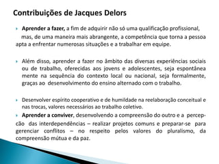 Aprender a fazer, a fim de adquirir não só uma qualificação profissional,
mas, de uma maneira mais abrangente, a competência que torna a pessoa
apta a enfrentar numerosas situações e a trabalhar em equipe.
 Além disso, aprender a fazer no âmbito das diversas experiências sociais
ou de trabalho, oferecidas aos jovens e adolescentes, seja espontânea
mente na sequência do contexto local ou nacional, seja formalmente,
graças ao desenvolvimento do ensino alternado com o trabalho.
 Desenvolver espírito cooperativo e de humildade na reelaboração conceitual e
nas trocas, valores necessários ao trabalho coletivo.
 Aprender a conviver, desenvolvendo a compreensão do outro e a percep-
cão das interdependências – realizar projetos comuns e preparar-se para
gerenciar conflitos – no respeito pelos valores do pluralismo, da
compreensão mútua e da paz.
 