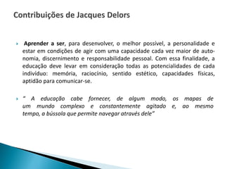  Aprender a ser, para desenvolver, o melhor possível, a personalidade e
estar em condições de agir com uma capacidade cada vez maior de auto-
nomia, discernimento e responsabilidade pessoal. Com essa finalidade, a
educação deve levar em consideração todas as potencialidades de cada
indivíduo: memória, raciocínio, sentido estético, capacidades físicas,
aptidão para comunicar-se.
 “ A educação cabe fornecer, de algum modo, os mapas de
um mundo complexo e constantemente agitado e, ao mesmo
tempo, a bússola que permite navegar através dele”
 