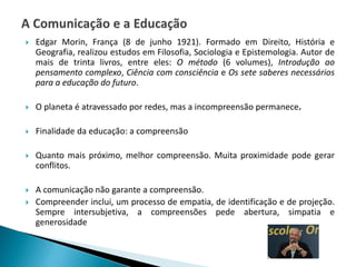  Edgar Morin, França (8 de junho 1921). Formado em Direito, História e
Geografia, realizou estudos em Filosofia, Sociologia e Epistemologia. Autor de
mais de trinta livros, entre eles: O método (6 volumes), Introdução ao
pensamento complexo, Ciência com consciência e Os sete saberes necessários
para a educação do futuro.
 O planeta é atravessado por redes, mas a incompreensão permanece.
 Finalidade da educação: a compreensão
 Quanto mais próximo, melhor compreensão. Muita proximidade pode gerar
conflitos.
 A comunicação não garante a compreensão.
 Compreender inclui, um processo de empatia, de identificação e de projeção.
Sempre intersubjetiva, a compreensões pede abertura, simpatia e
generosidade
 