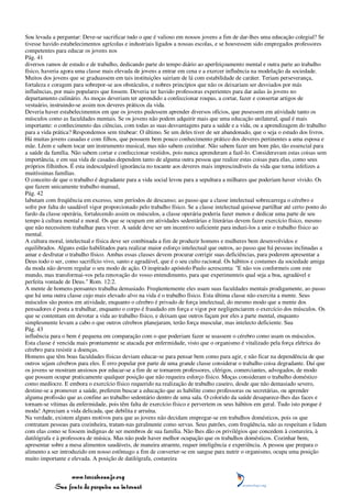 Sou levada a perguntar: Deve-se sacrificar tudo o que é valioso em nossos jovens a fim de dar-lhes uma educação colegial? Se
tivesse havido estabelecimentos agrícolas e industriais ligados a nossas escolas, e se houvessem sido empregados professores
competentes para educar os jovens nos
Pág. 41
diversos ramos de estudo e de trabalho, dedicando parte do tempo diário ao aperfeiçoamento mental e outra parte ao trabalho
físico, haveria agora uma classe mais elevada de jovens a entrar em cena e a exercer influência na modelação da sociedade.
Muitos dos jovens que se graduassem em tais instituições sairiam de lá com estabilidade de caráter. Teriam perseverança,
fortaleza e coragem para sobrepor-se aos obstáculos, e nobres princípios que não os deixariam ser desviados por más
influências, por mais populares que fossem. Deveria ter havido professoras experientes para dar aulas às jovens no
departamento culinário. As moças deveriam ter aprendido a confeccionar roupas, a cortar, fazer e consertar artigos de
vestuário, instruindo-se assim nos deveres práticos da vida.
Deveria haver estabelecimentos em que os jovens pudessem aprender diversos ofícios, que pusessem em atividade tanto os
músculos como as faculdades mentais. Se os jovens não podem adquirir mais que uma educação unilateral, qual é mais
importante: o conhecimento das ciências, com todas as suas desvantagens para a saúde e a vida, ou a aprendizagem do trabalho
para a vida prática? Respondemos sem titubear: O último. Se um deles tiver de ser abandonado, que o seja o estudo dos livros.
Há muitas jovens casadas e com filhos, que possuem bem pouco conhecimento prático dos deveres pertinentes a uma esposa e
mãe. Lêem e sabem tocar um instrumento musical, mas não sabem cozinhar. Não sabem fazer um bom pão, tão essencial para
a saúde da família. Não sabem cortar e confeccionar vestidos, pois nunca aprenderam a fazê-lo. Consideravam estas coisas sem
importância, e em sua vida de casadas dependem tanto de alguma outra pessoa que realize estas coisas para elas, como seus
próprios filhinhos. É esta indesculpável ignorância no tocante aos deveres mais imprescindíveis da vida que torna infelizes a
muitíssimas famílias.
O conceito de que o trabalho é degradante para a vida social levou para a sepultura a milhares que poderiam haver vivido. Os
que fazem unicamente trabalho manual,
Pág. 42
labutam com freqüência em excesso, sem períodos de descanso; ao passo que a classe intelectual sobrecarrega o cérebro e
sofre por falta do saudável vigor proporcionado pelo trabalho físico. Se a classe intelectual quisesse partilhar até certo ponto do
fardo da classe operária, fortalecendo assim os músculos, a classe operária poderia fazer menos e dedicar uma parte de seu
tempo à cultura mental e moral. Os que se ocupam em atividades sedentárias e literárias devem fazer exercício físico, mesmo
que não necessitem trabalhar para viver. A saúde deve ser um incentivo suficiente para induzi-los a unir o trabalho físico ao
mental.
A cultura moral, intelectual e física deve ser combinada a fim de produzir homens e mulheres bem desenvolvidos e
equilibrados. Alguns estão habilitados para realizar maior esforço intelectual que outros, ao passo que há pessoas inclinadas a
amar e desfrutar o trabalho físico. Ambas essas classes devem procurar corrigir suas deficiências, para poderem apresentar a
Deus todo o ser, como sacrifício vivo, santo e agradável, que é o seu culto racional. Os hábitos e costumes da sociedade amiga
da moda não devem regular o seu modo de ação. O inspirado apóstolo Paulo acrescenta: "E não vos conformeis com este
mundo, mas transformai-vos pela renovação do vosso entendimento, para que experimenteis qual seja a boa, agradável e
perfeita vontade de Deus." Rom. 12:2.
A mente de homens pensantes trabalha demasiado. Freqüentemente eles usam suas faculdades mentais prodigamente, ao passo
que há uma outra classe cujo mais elevado alvo na vida é o trabalho físico. Esta última classe não exercita a mente. Seus
músculos são postos em atividade, enquanto o cérebro é privado de força intelectual, do mesmo modo que a mente dos
pensadores é posta a trabalhar, enquanto o corpo é fraudado em força e vigor por negligenciarem o exercício dos músculos. Os
que se contentam em devotar a vida ao trabalho físico, e deixam que outros façam por eles a parte mental, enquanto
simplesmente levam a cabo o que outros cérebros planejaram, terão força muscular, mas intelecto deficiente. Sua
Pág. 43
influência para o bem é pequena em comparação com o que poderiam fazer se usassem o cérebro como usam os músculos.
Esta classe é vencida mais prontamente se atacada por enfermidade, visto que o organismo é vitalizado pela força elétrica do
cérebro para resistir a doenças.
Homens que têm boas faculdades físicas deviam educar-se para pensar bem como para agir, e não ficar na dependência de que
outros sejam cérebros para eles. É erro popular por parte de uma grande classe considerar o trabalho coisa degradante. Daí que
os jovens se mostram ansiosos por educar-se a fim de se tornarem professores, clérigos, comerciantes, advogados, de modo
que possam ocupar praticamente qualquer posição que não requeira esforço físico. Moças consideram o trabalho doméstico
como medíocre. E embora o exercício físico requerido na realização de trabalho caseiro, desde que não demasiado severo,
destine-se a promover a saúde, preferem buscar a educação que as habilite como professoras ou secretárias, ou aprender
alguma profissão que as confine ao trabalho sedentário dentro de uma sala. O colorido da saúde desaparece-lhes das faces e
tornam-se vítimas da enfermidade, pois têm falta de exercício físico e pervertem os seus hábitos em geral. Tudo isto porque é
moda! Apreciam a vida delicada, que debilita e arruína.
Na verdade, existem alguns motivos para que as jovens não decidam empregar-se em trabalhos domésticos, pois os que
contratam pessoas para cozinheira, tratam-nas geralmente como servas. Seus patrões, com freqüência, não as respeitam e lidam
com elas como se fossem indignas de ser membros de sua família. Não lhes dão os privilégios que concedem à costureira, à
datilógrafa e à professora de música. Mas não pode haver melhor ocupação que os trabalhos domésticos. Cozinhar bem,
apresentar sobre a mesa alimentos saudáveis, de maneira atraente, requer inteligência e experiência. A pessoa que prepara o
alimento a ser introduzido em nosso estômago a fim de converter-se em sangue para nutrir o organismo, ocupa uma posição
muito importante e elevada. A posição de datilógrafa, costureira


                 www.terceiroanjo.org
            Sua fonte de pesquisa na internet
 