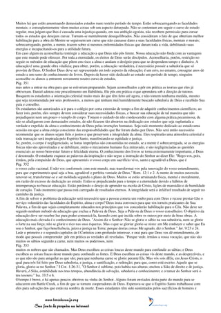 Muitos há que estão amontoando demasiados estudos num restrito período de tempo. Estão sobrecarregando as faculdades
mentais; e conseqüentemente vêem muitas coisas sob um aspecto deturpado. Não se contentam em seguir o curso de estudo
regular, mas julgam que lhes é causada uma injustiça quando, em sua ambição egoísta, não recebem permissão para cursar
todos os estudos que desejam cursar. Tornam-se mentalmente desequilibrados. Não consideram o fato de que obteriam melhor
habilitação para a obra do Mestre se seguissem um curso que não causasse dano a suas faculdades físicas, mentais e morais;
sobrecarregando, porém, a mente, trazem sobre si mesmos enfermidades físicas que duram toda a vida, debilitando suas
energias e incapacitando-os para a utilidade futura.
Em caso algum eu aconselharia restringir a educação a que Deus não pôs limite. Nossa educação não finda com as vantagens
que este mundo pode oferecer. Por toda a eternidade, os eleitos de Deus serão discípulos. Aconselharia, porém, restrição no
seguir os métodos de educação que põem em risco a alma e anulam o desígnio para que se despendem tempo e dinheiro. A
educação é uma grande obra vitalícia; para obter, porém, a educação verdadeira, é necessário possuir a sabedoria que só
provém de Deus. O Senhor Deus deve ser representado em todo aspecto da educação; é um erro, no entanto, consagrar anos de
estudo a um ramo de conhecimento de livros. Depois de haver sido dedicado ao estudo um período de tempo, ninguém
aconselhe os alunos a entrarem novamente noutro curso de estudos,
Pág. 351
mas antes a entrar na obra para que se estiveram preparando. Sejam aconselhados a pôr em prática as teorias que eles já
obtiveram. Daniel adotou este procedimento em Babilônia. Ele pôs em prática o que aprendera sob a direção de tutores.
Busquem os estudantes a orientação celestial muito mais do que têm feito até agora, e não tomem nenhuma medida, mesmo
que seja recomendada por seus professores, a menos que tenham mui humildemente buscado sabedoria de Deus e recebido Sua
guia e conselho.
Os estudantes são autorizados a ir para o colégio por certa extensão de tempo a fim de adquirir conhecimentos científicos; ao
fazer isto, porém, eles sempre devem considerar suas necessidades físicas, e buscar sua educação de tal maneira que não
prejudiquem nem um pouco o templo do corpo. Tomem o cuidado de não condescender com alguma prática pecaminosa, de
não se afadigarem com demasiados estudos, de não ficarem tão absortos na dedicação aos estudos que seja suplantada a
verdade e expelido da alma o conhecimento de Deus pelas invenções humanas. Seja todo momento dedicado ao estudo uma
ocasião em que a alma esteja consciente das responsabilidades que lhe foram dadas por Deus. Não será então necessário
recomendar que os alunos sejam fiéis e justos e que preservem a integridade da alma. Eles respirarão uma atmosfera celestial e
toda transação será inspirada pelo Espírito Santo, manifestando-se eqüidade e justiça.
Se, porém, o corpo é negligenciado, se horas impróprias são consumidas no estudo, se a mente é sobrecarregada, se as energias
físicas não são aproveitadas e se debilitam, então o mecanismo humano fica entravado, e são negligenciadas as questões
essenciais ao nosso bem-estar futuro e felicidade eterna. O conhecimento dos livros se torna extremamente importante, e Deus
é desonrado. O estudante esquece as palavras da inspiração e não segue a instrução do Senhor ao dizer Ele: "Rogo-vos, pois,
irmãos, pela compaixão de Deus, que apresenteis o vosso corpo em sacrifício vivo, santo e agradável a Deus, que é
Pág. 352
o vosso culto racional. E não vos conformeis com este mundo, mas transformai-vos pela renovação do vosso entendimento,
para que experimenteis qual seja a boa, agradável e perfeita vontade de Deus." Rom. 12:1 e 2. A mente de muitos necessita
renovar-se, transformar-se e ser moldada segundo o plano de Deus. Muitos se estão arruinando física, mental e moralmente,
em razão de excesso de dedicação ao estudo. Estão se prejudicando para o tempo e a eternidade devido a hábitos de
intemperança no buscar educação. Estão perdendo o desejo de aprender na escola de Cristo, lições de mansidão e de humildade
de coração. Todo momento que passa está carregado de resultados eternos. A integridade será o infalível resultado de seguir no
caminho da justiça.
A fim de solver o problema da educação será necessário que a pessoa cometa um roubo para com Deus e recuse prestar-Lhe o
serviço voluntário das faculdades do Espírito, alma e corpo? Deus insta convosco para que vos torneis praticantes de Sua
Palavra, a fim de que sejais completamente educados nos princípios que vos concederão habilitação para o Céu. Não deve ser
seguido nenhum método de educação que exclua a Palavra de Deus. Seja a Palavra de Deus o vosso conselheiro. O objetivo da
educação deve ser receber luz para poder comunicá-la, fazendo com que incida sobre os outros por meio de boas obras. A
educação mais elevada é o conhecimento de Deus. "Assim diz o Senhor: Não se glorie o sábio na sua sabedoria, nem se glorie
o forte na sua força; não se glorie o rico nas suas riquezas. Mas o que se gloriar glorie-se nisto: em Me conhecer e saber que Eu
sou o Senhor, que faço beneficência, juízo e justiça na Terra; porque destas coisas Me agrado, diz o Senhor." Jer. 9:23 e 24.
Lede o primeiro e o segundo capítulos de I Coríntios com profundo interesse, e orai para que Deus vos dê entendimento, de
modo que possais compreender pôr em prática as verdades ali reveladas. "Porque vede, irmãos a vossa vocação, que não são
muitos os sábios segundo a carne, nem muitos os poderosos, nem
Pág. 353
muitos os nobres que são chamados. Mas Deus escolheu as coisas loucas deste mundo para confundir as sábias; e Deus
escolheu as coisas fracas deste mundo para confundir as fortes. E Deus escolheu as coisas vis deste mundo, e as desprezíveis, e
as que não são para aniquilar as que são; para que nenhuma carne se glorie perante Ele. Mas vós sois dEle, em Jesus Cristo, o
qual para nós foi feito por Deus sabedoria, e justiça, e santificação, e redenção; para que, como está escrito: Aquele que se
gloria, glorie-se no Senhor." I Cor. 1:26-31. "O Senhor é sublime, pois habita nas alturas; encheu a Sião de direito e de justiça.
Haverá, ó Sião, estabilidade nos teus tempos, abundância de salvação, sabedoria e conhecimento; e o temor do Senhor será o
teu tesouro." Isa. 33:5 e 6.
O tempo é breve, e há apenas poucos obreiros na vinha do Senhor. Alguns foram enviados desta parte do mundo para se
educarem em Battle Creek, a fim de que se tornem cooperadores de Deus. Esperava-se que o Espírito Santo trabalhasse com
eles para salvação dos que estão na sombra da morte. Esses estudantes têm sido sustentados pelos sacrifícios de homens e


                 www.terceiroanjo.org
            Sua fonte de pesquisa na internet
 