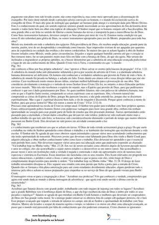 paganismo este plano tem sido levado avante, não como experiência, mas como meio aprovado para a disseminação do
evangelho. Por meio deste método desde o princípio adveio convicção ao homem, e o mundo foi esclarecido acerca do
evangelho de Deus. O mais alto grau de instrução que qualquer ser humano pode atingir é a instrução dada pelo Mestre Divino.
Este é o conhecimento do qual, em sentido especial, teremos grande necessidade ao nos aproximarmos do fim da história deste
mundo, e todos farão bem em obter esta espécie de educação. O Senhor requer que os homens estejam sob a Sua disciplina. Há
uma grande obra a ser feita no sentido de libertar a mente humana das trevas e transportá-la para a maravilhosa luz de Deus.
Como Seus instrumentos humanos, devemos cumprir os Seus planos por meio de viva fé. Estamos numa condição em que
nossa fé não redundará para glória de Deus, ou somos instrumentos apropriados para uso do Mestre, preparados para toda boa
obra?
Moisés era instruído em toda a sabedoria dos egípcios. Pela providência de Deus, ele recebeu ampla educação; grande parte da
mesma, porém, teve de ser desaprendida e considerada como loucura. Suas impressões tiveram de ser apagadas por quarenta
anos de experiência no cuidado das ovelhas e dos tenros cordeirinhos. Se muitos dos que se acham ligados à obra do Senhor
fossem isolados como Moisés, sendo, pelas circunstâncias, forçados a seguir qualquer humilde carreira até que o coração se
lhes tornasse tenro, far-se-iam pastores muito mais fiéis em lidar com a herança de Deus, do que são agora. Não seriam tão
inclinados a engrandecer as próprias aptidões, ou a buscar demonstrar que a sabedoria de uma educação avançada podia tomar
o lugar de um são conhecimento de Deus. Quando Cristo veio à Terra, o testemunho era que "o mundo
Pág. 361
não conheceu a Deus por Sua própria sabedoria", mas "aprouve a Deus salvar os crentes pela loucura da pregação". I Cor. 1:21.
A sabedoria do mundo tinha sido plenamente submetida à prova por ocasião do advento de Cristo, e a alardeada sabedoria
humana demonstrou ser deficiente. Os homens não conheciam a verdadeira sabedoria que provém da Fonte de todo o bem. A
sabedoria do mundo foi pesada na balança, e achada em falta. Estais dando aos alunos sob a vossa direção idéias que não são
corretas. Caso recebessem muito menos dessas idéias, estariam melhor habilitados para a prossecução de sua obra. Não
considerais devidamente a instrução e o método de nosso Senhor Jesus Cristo; Ele foi, no entanto, o único Educador perfeito
em nosso mundo. "Mas nós não recebemos o espírito do mundo, mas o Espírito que provém de Deus, para que pudéssemos
conhecer o que nos é dado gratuitamente por Deus. As quais também falamos, não com palavras de sabedoria humana, mas
com as que o Espírito Santo ensina, comparando as coisas espirituais com as espirituais. Ora, o homem natural não
compreende as coisas do Espírito de Deus, porque lhe parecem loucura; e não pode entendê-las, porque elas se discernem
espiritualmente. Mas o que é espiritual discerne bem tudo, e ele de ninguém é discernido. Porque quem conheceu a mente do
Senhor, para que possa instruí-lo? Mas nós temos a mente de Cristo." I Cor. 2:12-16.
Precisais estar aprendendo na escola de Cristo no tempo atual. O Senhor tem poder para trabalhar com Seus próprios agentes.
Estais sobrecarregando pobres homens finitos com poderosas vantagens para fazer uma grande obra, embora não tenham
oportunidade ou vocação para usar grande parte do fardo de estudos que têm procurado dominar. Áureas oportunidades estão
passando para a eternidade, e foram dados conselhos que deviam ter sido retidos; poderia ter sido realizado muito mais e
melhor trabalho do que tem sido feito, se houvesse sido consideravelmente diminuído o período de tempo que muitos obreiros
passaram em Battle Creek. Eles deveriam ter sido postos em atividade comunicando a luz
Pág. 362
e o conhecimento que receberam aos que se acham em trevas. O Deus de toda virtude acrescentará graça a graça. Os que saem
a trabalhar na vinha do Senhor aprenderão como efetuar o trabalho, e se lembrarão das instruções que receberam durante a vida
escolar. O Senhor não Se agrada de que esses obreiros sejam estimulados a passar vários anos acumulando conhecimentos que
não terão oportunidade de transmitir. Preciosos jovens que deveriam estar labutando para Deus têm vindo a Battle Creek para
adquirir educação e obter melhor conhecimento sobre como fazer o trabalho. Eles deveriam ter aprendido o que é essencial
num período bem curto. Não deveriam requerer vários anos para sua educação antes que pudessem responder ao chamado:
"Vai trabalhar hoje na Minha vinha." Mat. 21:28. Em vez de serem enviados como obreiros depois de haverem passado meses
e anos no colégio, eles são aconselhados a seguir outros estudos e a desenvolver-se em outros ramos. São aconselhados a
passar meses e anos em instituições onde a verdade é negada e contestada e onde são apresentados erros de natureza mais
especiosa e contrária às Escrituras. Essas doutrinas são mescladas com os seus estudos. Eles ficam enlevados em progredir nos
ramos educacionais, e perdem o amor a Jesus; e antes que saibam o que se passa com eles, estão longe de Deus e
completamente desprevenidos para atender à ordem: "Vai trabalhar hoje na Minha vinha." Mat. 21:28. O desejo de fazer
trabalho missionário dissipou-se. Eles seguem seus estudos com uma paixão que fecha a porta para a entrada de Cristo.
Quando eles se formam e têm plena autorização para sair como estudantes devidamente educados, alguns perderam todo o
interesse pela obra e acham-se menos preparados para empenhar-se no serviço de Deus do que quando vieram para Battle
Creek.
O mensageiro virou-se para a congregação e disse: "Acreditais nas profecias? Vós que conheceis a verdade, compreendeis que
agora está sendo dada ao mundo a última mensagem de advertência - que agora está sendo ouvido o último convite de
misericórdia?
Pág. 363
Acreditais que Satanás desceu com grande poder, trabalhando com todo engano de injustiça em todos os lugares? Acreditais
que a grande Babilônia veio à lembrança diante de Deus, e que ela logo receberá da mão de Deus o dobro por todos os seus
pecados e injustiças?" Satanás se agrada de que retenhais em Battle Creek homens e mulheres que deveriam ser cooperadores
de Deus em Sua grande vinha moral. Se o inimigo puder conservar os obreiros fora do campo sob qualquer pretexto, ele o fará.
Esse preparo avançado que impede a entrada de talentos no campo, não dá ao Senhor a oportunidade de trabalhar com Seus
obreiros. Muitos são levados a ocupar de maneira egoísta o tempo, os talentos e os meios em obter uma educação avançada, ao
passo que o mundo está perecendo por falta do conhecimento que eles poderiam comunicar. Cristo chamou os ignorantes


                 www.terceiroanjo.org
            Sua fonte de pesquisa na internet
 