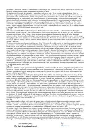 pescadores e deu a esses homens tal conhecimento e sabedoria que seus adversários não podiam contradizer ou resistir a suas
palavras. Seu testemunho tem ido às partes mais longínquas da Terra.
Os discípulos de Cristo não são chamados a engrandecer os homens, mas a Deus, fonte de toda a sabedoria. Dêem os
educadores margem ao Espírito Santo para operar no coração humano. O maior dos mestres Se acha representado entre nós
pelo Espírito Santo. Embora estudeis, embora vos seja dado atingir mais e mais alto, e ocupeis cada hora de vosso tempo de
graça na perseguição do conhecimento, não ficareis completos. Ao chegar o tempo a seu termo, teríeis de perguntar a vós
mesmos: Que benefício fiz eu aos que se encontram envoltos em plena escuridão? A quem comuniquei o conhecimento de
Deus, e mesmo o conhecimento daquilo em cuja busca despendi tanto tempo e recursos? Em breve se dirá no Céu: "Está
consumado." João 19:30. "Quem é injusto faça injustiça ainda; e quem está sujo suje-se ainda; e quem é justo faça justiça
ainda; e quem é santo seja santificado ainda. E eis que cedo venho, e o Meu galardão está comigo para dar a cada um segundo
a sua obra." Apoc. 22:11 e 12. Quando sair esta ordem, todo
Pág. 364
caso terá sido decidido. Muito melhor seria que os obreiros tomassem menos trabalho, e o desempenhassem devagar e
humildemente, usando o jugo de Cristo e levando-Lhe os fardos, do que dedicando anos de preparo para uma grande obra e
deixando então de trazer filhos e filhas a Deus, deixando de ter qualquer troféu para depor aos pés de Jesus. Homens e
mulheres estão-se detendo em Battle Creek por mui longo tempo. Deus os chama, mas eles não Lhe ouvem a voz. Os campos
são negligenciados, e isso significa que as mentes não são iluminadas. A semente da corrupção está sendo rapidamente lançada
no coração de nossos jovens, e grandes verdades práticas precisam ser postas em contato com as crianças e os jovens, pois a
verdade é poderosa.
Os professores cristãos são chamados a labutar para Deus. O fermento da verdade precisa ser introduzido na alma antes que
possa operar a transformação do caráter. Seria muito melhor que nossos jovens fossem menos desenvolvidos nos ramos de
estudo, do que serem deficientes em humildade e mansidão, e destituídos de coração contrito. A obra de alguns de nossos
educadores tem consistido em incapacitar os estudantes para ser cooperadores de Deus. Deveis estudar para familiarizar-vos
com a maneira pela qual Jesus trabalhava e pregava. Ele era abnegado e altruísta. Não Se esquivava à labuta, e suportava o
opróbrio, o escárnio, o insulto, a zombaria e os maus-tratos; estão, porém, nossos alunos sendo educados de tal maneira que
sejam preparados para andar em Suas pegadas? Deus não está em vossa procrastinação. Vossa tentação de prosseguir ano após
ano em ramos de estudo está-se apoderando de outras mentes, e elas estão perdendo gradualmente o espírito com que o Senhor
as inspirou a ir trabalhar em Sua vinha. Por que os homens responsáveis não conseguem discernir quais serão os infalíveis
resultados de deter os estudantes dessa maneira e de ensinar-lhes a adiar a obra do Senhor? O tempo está passando para a
eternidade, e, no entanto, os que foram enviados a Battle Creek a fim de se habilitarem para o trabalho na vinha do Senhor não
são incentivados a fazer o que podem para promover a causa de Deus. São concedidos muitos privilégios aos que já conhecem
a verdade, e que, porém, não a estão
Pág. 365
praticando. Dinheiro e forças que deviam ser despendidos nos caminhos e atalhos do mundo, são gastos com aqueles que não
aproveitam a luz que já possuem, comunicando-a aos que se acham em trevas. Quando Filipe recebeu a luz, ele foi chamar a
Natanael; muitos jovens, porém, que poderiam realizar uma obra especial para o Mestre, não darão um passo enquanto não
tiverem múltiplas oportunidades.
Os pastores de Jesus Cristo devem designar alguma parte da vinha de Deus para homens que estão ociosos na praça. Se eles
errarem, corrigi os seus erros e ponde-os novamente em atividade. Muitos mais têm sido impedidos de sair a trabalhar do que
os que são incentivados a desenvolver seus talentos; no entanto, é usando suas aptidões que eles aprendem como empregar
seus talentos. Têm ido a Battle Creek para obter uma educação muitos que poderiam ter sido mais bem instruídos em seu país.
Perde-se tempo, o dinheiro é gasto desnecessariamente, a obra fica por fazer e almas são perdidas devido aos erros de previsão
dos que pensam estar servindo a Deus. O Senhor vive, e Seu Santo Espírito preside em toda a parte. Não deve prevalecer a
impressão de que Battle Creek é a Jerusalém do mundo e que todos devem subir para lá a fim de prestar culto. Os que querem
aprender e fazem todo esforço possível para obter conhecimento, andando conscienciosamente na luz da verdade, não precisam
dirigir-se a Battle Creek. Deus é nosso professor; e os que desejam desenvolver seus talentos no lugar onde estão, serão
favorecidos por professores enviados por Deus para instruí-los - professores que se têm preparado a fim de realizar uma obra
para o Mestre. Gastar mais tempo, despender mais dinheiro é pior do que perdê-lo; pois os que procuram obter uma educação
em detrimento da piedade prática estão do lado que perde. Aquilo que eles obtêm nos ramos educacionais durante o tempo em
que deveriam ter iniciado o trabalho, é puro desperdício e perda. Os seres celestiais estão à espera de agentes humanos com os
quais possam cooperar como missionários nas
Pág. 366
partes obscuras da Terra. Deus está à espera de homens que se empenhem em atividades missionárias em nossas grandes
cidades, mas homens e mulheres são retidos em Battle Creek quando deveriam espalhar-se pelas cidades e vilas, pelos
caminhos e atalhos. Deveriam estar chamando e convidando as pessoas para a ceia nupcial, pois agora tudo está pronto. Haverá
missionários que farão um bom trabalho na vinha do Mestre, embora não tenham ido a Battle Creek.
Os que vão a Battle Creek deparam com tentações que não imaginavam pudessem existir nesse lugar. Enfrentam motivos de
desânimo que não precisavam enfrentar, e não são ajudados em sua experiência religiosa por se dirigirem a esse lugar. Perdem
muito tempo porque não sabem o que devem fazer, e ninguém está preparado para dizer isso a eles. Perdem muito tempo em
ocupações que nada têm que ver com a obra para a qual desejam habilitar-se. O trabalho comum e o que é sagrado são
misturados um com o outro e postos no mesmo nível. Isso, porém, não é sensato. Deus observa o que se passa, mas não o
aprova. Poderiam ter sido efetuadas muitas coisas que teriam uma influência duradoura, se eles houvessem labutado com
moderação e humildade no lugar em que estavam. O tempo está passando; almas estão se decidindo para o bem ou para o mal,


                 www.terceiroanjo.org
            Sua fonte de pesquisa na internet
 