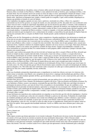 sabedoria que, introduzida na vida prática, torna os homens sábios através do tempo e da eternidade. Deus é revelado na
Natureza; Deus é revelado em Sua Palavra. A Bíblia é a mais admirável de todas as histórias, pois é produção de Deus, e não
da mente finita. Faz-nos remontar através dos séculos ao início de todas as coisas, apresentando a história de tempos e cenas
que de outro modo jamais teriam sido conhecidos. Revela a glória de Deus na operação de Sua providência para salvar o
mundo caído. Apresenta na linguagem mais simples o imenso poder do evangelho, o qual, sendo recebido, despedaçaria as
algemas que prendem os homens ao carro de Satanás.
A luz resplandece das páginas sagradas em raios claros e gloriosos, mostrando-nos a Deus, o Deus vivo, segundo é
representado nas leis de Seu governo, na criação do mundo, nos céus adornados por Ele. Seu poder deve ser reconhecido como
o único meio de remir o mundo de superstições degradantes que são tão desonrosas para Deus e o homem. Todo estudante da
Bíblia que não somente se familiariza com a verdade revelada mediante a educação do intelecto, mas também por meio de seu
poder transformador sobre o coração e o caráter, representará o caráter de Deus a nosso mundo numa vida bem regulada e pela
conversação piedosa. A exposição da Palavra esclarece. A mente se expande, e é elevada e purificada. Muitos, porém, têm
seguido um modo de ação incompatível com o conhecimento da verdade e a maravilhosa luz pela descida do Espírito Santo de
maneira tão acentuada sobre os corações em Battle Creek. Grande pecado e perda resultaram da negligência
Pág. 378
de andar na luz do Céu. Entregando-se a diversões, jogos competitivos e façanhas pugilísticas, eles declararam ao mundo que
Cristo não era seu guia em nenhuma destas coisas. Tudo isso provocou a advertência de Deus. O que me oprime agora é o
perigo de cair no outro extremo; não é necessário que isso aconteça; caso se faça da Bíblia o guia, o conselheiro, ela tende a
exercer uma influência sobre a mente e o coração dos não-convertidos. Seu estudo, mais do que qualquer outro, causará uma
impressão divina. Ampliará o intelecto do estudante ingênuo, dotando-o de novos recursos e novo vigor. Dará maior eficiência
às faculdades, pondo-as em contato com grandiosas verdades de longo alcance. Sempre está trabalhando e atraindo; é um
eficaz instrumento na conversão da alma. Se a mente humana se torna pequena, débil e ineficiente, é porque é deixada a lidar
somente com assuntos banais.
Deus pode e quer realizar uma grande obra em favor de todo ser humano que abrir o coração à Palavra de Deus, deixando que
penetre no templo da alma e expulse dali todo ídolo. Convocados a fazer este esforço, a mente e o coração absorvem as
maravilhosas manifestações da revelada vontade de Deus. A alma que se converte será fortalecida para resistir ao mal. No
estudo da Bíblia a alma convertida come a carne e bebe o sangue do Filho de Deus, que Ele mesmo interpreta como sendo o
ato de receber e cumprir Suas palavras, que são espírito e vida. A Palavra se faz carne e habita entre nós, nos que aceitam os
santos preceitos da Palavra de Deus. O Salvador do mundo deixou um santo e puro exemplo para todos os homens. Ele
ilumina, eleva, e traz imortalidade a todos os que obedecem às reivindicações divinas. Esta é a razão por que escrevi para vós
do modo como o fiz. Deus não permita que por falta de discernimento sejam cometidos erros pela má interpretação de minhas
palavras dirigidas a vós. Não tenho tido outro sentimento senão o de prazer em saber que os alunos poderiam sair do estudo das
palavras da vida com a mente expandida, elevada, enobrecida,
Pág. 379
e com suas faculdades entorpecidas despertadas para se empenharem no estudo das ciências com mais vivo interesse; eles
podem tornar-se instruídos como Daniel, com o propósito de desenvolver e empregar toda faculdade para glorificar a Deus.
Compete, porém, a todo estudante aprender de Deus, que dá sabedoria, como instruir-se com o maior proveito, pois todos são
candidatos à imortalidade.
O Senhor Deus desceu a nosso mundo revestido da humanidade, para que pudesse levar a cabo em Sua própria vida o
misterioso conflito entre Cristo e Satanás. Ele desbaratou os poderes das trevas. Toda essa história está dizendo ao homem: Eu,
o seu Substituto e Penhor, assumi a sua natureza, mostrando-lhe que todo filho e filha de Adão tem o privilégio de tornar-se
participante da natureza divina e, por meio de Jesus Cristo, de apoderar-se da imortalidade. Os que são candidatos a essa
grande bênção devem proceder em tudo de maneira a apresentar as vantagens de sua associação com o Senhor por meio de Sua
verdade revelada e pela santificação do Espírito Santo. Isto expandirá a mente do instrumento humano, prendê-la-á às coisas
sagradas e prepará-la-á para receber e compreender a verdade, o que conduzirá à operação da verdade mediante a santificação
do coração, alma e caráter.
Os que desfrutam esta experiência não condescenderão em empenhar-se nas diversões que têm sido tão empolgantes e ilusórias
em sua influência, revelando que a alma não está comendo e bebendo as palavras da vida eterna. O abandono da simplicidade
da verdadeira piedade por parte dos estudantes estava tendo uma influência para debilitar o caráter e diminuir o vigor mental.
Seu progresso nas ciências era retardado, ao passo que se fossem como Daniel, sendo ouvintes e praticantes da Palavra de
Deus, progrediriam, como ele o fez, em todos os ramos do saber em que se empenhassem. Sendo puros de espírito, tornar-se-
iam fortes de espírito. Seria aguçada toda faculdade intelectual. Aceite-se a Bíblia como único alimento para a alma, pois
Pág. 380
é o melhor e mais eficaz para purificar e fortalecer o intelecto. Special Testimonies on Education, 22 de abril de 1895.
47
Livros e Autores em
Nossas Escolas
Pág. 381
Tenho alguns assuntos que desejo apresentar-vos no tocante à educação. Os professores de nossas escolas têm grande respeito
por autores e livros que são de uso corrente na maioria de nossas instituições educacionais. Todo o Céu tem estado
contemplando nossas instituições de ensino e pergunta para vós: Que tem que ver a palha com o trigo? O Senhor nos deu em
Sua Palavra as mais preciosas instruções, ensinando-nos que caráter devemos formar nesta vida a fim de preparar-nos para a
futura vida imortal. Tem sido o costume exaltar livros e autores que não apresentam o devido fundamento para a educação


                 www.terceiroanjo.org
            Sua fonte de pesquisa na internet
 