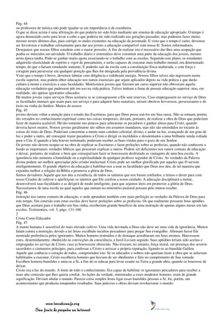 Pág. 44
ou professora de música não pode igualar-se em importância à da cozinheira.
O que se disse acima é uma afirmação do que poderia ter sido feito mediante um sistema de educação apropriado. O tempo é
agora demasiado curto para levar a cabo o que poderia ter sido realizado nas gerações passadas; mas podemos fazer muito,
mesmo nestes últimos dias, para corrigir os males existentes na educação da juventude. E visto que o tempo é curto, devemos
ser fervorosos e trabalhar zelosamente para dar aos jovens a educação compatível com nossa fé. Somos reformadores.
Desejamos que nossos filhos estudem com o maior proveito. A fim de realizar isto é necessário dar-lhes uma ocupação que
ponha os músculos em atividade. O trabalho diário e sistemático deve constituir uma parte da educação dos jovens, mesmo
nesta época tardia. Pode-se ganhar muito agora associando-se o trabalho com as escolas. Seguindo este plano, os estudantes
adquirirão elasticidade de espírito e vigor de pensamento, e serão capazes de executar mais trabalho mental, em determinado
tempo, do que o fariam estudando somente. E poderão sair da escola com a constituição física inalterada, e com força e
coragem para perseverar em qualquer posição que lhes for designada pela providência divina.
Visto que o tempo é breve, devemos labutar com diligência e redobrada energia. Nossos filhos talvez não ingressem numa
escola superior, mas podem obter educação nos ramos essenciais que sejam aplicados depois na vida prática e que darão
cultura à mente e exercício a suas faculdades. Muitíssimos jovens que fizeram um curso superior não obtiveram aquela
educação verdadeira que pudessem pôr em uso na vida prática. Talvez tenham a fama de possuir educação superior, mas, em
realidade, são apenas ignorantes educados.
Há muitos jovens cujos serviços Deus aceitaria se se consagrassem a Ele sem reservas. Caso empregassem no serviço de Deus
as faculdades mentais que usam para seu serviço e para adquirir bens materiais, seriam obreiros fervorosos, perseverantes e de
êxito na vinha do Senhor. Muitos de nossos
Pág. 45
jovens deviam voltar a atenção para o estudo das Escrituras, para que Deus possa usá-los em Sua causa. Não se tornam, porém,
tão versados no conhecimento espiritual como nas coisas temporais; deixam, portanto, de realizar a obra de Deus que poderiam
fazer de maneira aceitável. Há tão-somente uns poucos para admoestar os pecadores e ganhar almas para Cristo, quando
deveria haver muitos. Nossos jovens geralmente são sábios em assuntos mundanos, mas não são entendidos no tocante às
coisas do reino de Deus. Poderiam concentrar a mente num conduto celestial, divino, e andar na luz, avançando de um grau de
luz e poder a outro, até conseguir trazer pecadores a Cristo e dirigir os incrédulos e desalentados a uma brilhante senda voltada
para o Céu. E quando a luta houver terminado, poderiam receber as boas-vindas para o gozo de seu Senhor.
Os jovens não devem ocupar-se na obra de explicar as Escrituras e fazer preleções sobre as profecias, quando não conhecem a
fundo as importantes verdades bíblicas que procuram explicar a outros. Podem ser deficientes nos ramos comuns de educação
e deixar, portanto, de realizar o bem que conseguiriam fazer se houvessem desfrutado as vantagens de uma boa escola. A
ignorância não aumenta a humildade ou a espiritualidade de qualquer professo seguidor de Cristo. As verdades da Palavra
divina podem ser melhor apreciadas pelo cristão intelectual. Cristo pode ser melhor glorificado por aqueles que O servem
inteligentemente. O grande objetivo da educação é habilitar-nos a usar as faculdades que Deus nos deu, de tal maneira que
exponha melhor a religião da Bíblia e promova a glória de Deus.
Somos devedores Àquele que nos deu a existência, de todos os talentos que nos foram confiados; e temos o dever para com
nosso Criador de cultivar e aperfeiçoar os talentos que Ele confiou a nosso cuidado. A educação disciplinará a mente,
desenvolverá suas faculdades e as dirigirá de modo inteligente, para que sejamos úteis em promover a glória de Deus.
Necessitamos de uma escola na qual aqueles que entram no ministério pastoral possam pelo menos receber
Pág. 46
instrução nos ramos comuns de educação, e onde aprendam também com mais perfeição as verdades da Palavra de Deus para
este tempo. Em conexão com estas escolas deve haver preleções sobre as profecias. Os que realmente possuem boas aptidões
que Deus aceitará para o trabalho em Sua vinha, receberiam grande benefício de uma instrução de apenas alguns meses em tais
escolas. Testimonies, vol. 3, págs. 131-160.
2
Cristo Como Educador
Pág. 47
A mente humana é suscetível do mais elevado cultivo. Uma vida devotada a Deus não deve ser uma vida de ignorância. Muitos
falam contra a instrução, devido a ter Jesus escolhido incultos pescadores para pregar Seu evangelho. Afirmam haver Ele
mostrado preferência pelos ignorantes. Muitos homens instruídos e de destaque acreditaram em Seus ensinos. Houvessem
estes, destemidamente, obedecido às convicções da consciência, e havê-Lo-iam seguido. Suas aptidões teriam sido aceitas e
empregadas no serviço de Cristo, caso as houvessem oferecido. Não tiveram, no entanto, força moral, em presença dos severos
sacerdotes e ciumentos príncipes, para confessar a Cristo e arriscar a própria reputação, ligando-se ao humilde Galileu.
Aquele que conhecia o coração de todos, compreendeu isto. Se os educados e nobres não queriam fazer a obra que se achavam
habilitados a executar, Cristo escolheria homens que haviam de ser obedientes e fiéis no cumprimento de Sua vontade.
Escolheu homens humildes e uniu-os a Si, a fim de os educar para levar avante na Terra a grande obra, quando os houvesse de
deixar.
Cristo era a luz do mundo. A fonte de todo o conhecimento. Era capaz de habilitar os ignorantes pescadores para receber a
mais alta comissão que lhes queria confiar. As lições da verdade, ministradas a esses modestos homens, eram de grande
significação. Deviam abalar o mundo. Parecia coisa simples Jesus ligar essas humildes pessoas a Si; foi, porém, um
acontecimento que produziu estupendos resultados. Suas palavras e obras deviam revolucionar o mundo.




                 www.terceiroanjo.org
            Sua fonte de pesquisa na internet
 