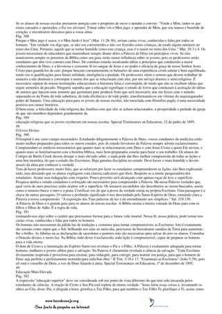 Se os alunos de nossas escolas prestarem atenção com o propósito de ouvir e atender o convite: "Vinde a Mim, todos os que
estais cansados e oprimidos, e Eu vos aliviarei. Tomai sobre vós o Meu jugo, e aprendei de Mim, que sou manso e humilde de
coração, e encontrareis descanso para a vossa alma.
Pág. 388
Porque o Meu jugo é suave, e o Meu fardo é leve" (Mat. 11:28-30), seriam cartas vivas, conhecidas e lidas por todos os
homens. "Em verdade vos digo que, se não vos converterdes e não vos fizerdes como crianças, de modo algum entrareis no
reino dos Céus. Portanto, aquele que se tornar humilde como esta criança, esse é o maior no reino dos Céus." Mat. 18:3 e 4. Os
jovens necessitam de educadores que mantenham sempre diante deles a Palavra de Deus em princípios vivos. Se eles
mantiverem sempre os preceitos da Bíblia como seu guia, terão maior influência sobre os jovens; pois os professores serão
estudantes que têm vivo contato com Deus. De contínuo estarão inculcando idéias e princípios que conduzirão a maior
conhecimento de Deus, e a fervorosa e crescente fé no sangue de Jesus e no poder e eficácia da graça de nosso Senhor Jesus
Cristo para guardá-los de cair; porque buscam constantemente os baluartes de uma experiência cristã salutar e bem equilibrada,
tendo em si qualificações para futura utilidade, inteligência e piedade. Os professores vêem e sentem que devem trabalhar de
maneira a não diminuir e corromper a mente dos que se relacionam com eles, por um serviço doentio e semi-religioso. É
necessário separar de nossas instituições educacionais a literatura falsa e corrompida, de modo que não se recebam idéias que
sejam sementes de pecado. Ninguém suponha que a educação signifique o estudo de livros que conduzam à aceitação de idéias
de autores que lancem uma semente que germinará para produzir fruto que será necessário atar em feixes com o mundo,
separando-os da Fonte de toda sabedoria, de toda eficiência e de todo poder, transformando-os em vítimas do arquienganador
poder de Satanás. Uma educação pura para os jovens de nossas escolas, não mesclada com filosofias pagãs, é uma necessidade
positiva nos ramos literários.
O bem-estar, a felicidade da vida religiosa das famílias com que eles se acham relacionados, a prosperidade e piedade da igreja
de que são membros dependem grandemente da
Pág. 389
educação religiosa que os jovens receberam em nossas escolas. Special Testimonies on Education, 12 de junho de 1895.
48
O Livro Divino
Pág. 390
O hospital é um vasto campo missionário. Estudando diligentemente a Palavra de Deus, vossos estudantes de medicina estão
muito melhor preparados para todos os outros estudos, pois do estudo fervoroso da Palavra sempre advém esclarecimento.
Compreendam os médicos-missionários que quanto mais se relacionarem com Deus e com Jesus Cristo a quem Ele enviou, e
quanto mais se familiarizarem com a história bíblica, mais bem-preparados estarão para fazer o seu trabalho. Os alunos do
Colégio de Battle Creek devem desejar o mais elevado saber, e nada pode dar-lhes melhor compreensão de todas as lições e
uma boa memória, do que o estudo das Escrituras. Haja genuína disciplina no estudo. Deve haver o mais humilde e devoto
anseio da alma por conhecer a verdade.
Tem de haver professores muito fiéis, que se esforcem por fazer os estudantes compreenderem as lições, não lhes explicando
tudo, mas deixando que os alunos expliquem com clareza cada texto que lêem. Respeite-se a mente pesquisadora dos
estudantes. Acatai suas indagações com respeito. Pouco proveito será alcançado com apenas roçar de leve a superfície.
Pesquisa atenta e estudo cuidadoso e esforçado são necessários para compreender a Palavra. Há nessa Palavra verdades que,
qual veios de ouro precioso, estão ocultos sob a superfície. Os tesouros escondidos são descobertos ao serem buscados, assim
como o mineiro busca o ouro e a prata. Certificai-vos de que a prova da verdade esteja na própria Escritura. Uma passagem é a
chave de outras passagens. O valioso e profundo significado é-nos desvendado pelo Santo Espírito de Deus, tornando clara a
Palavra à nossa compreensão. "A exposição das Tuas palavras dá luz e dá entendimento aos símplices." Sal. 119:130.
A Palavra de Deus é o grande guia para os alunos de nossas escolas. A Bíblia ensina a inteira vontade de Deus para com os
filhos e filhas de Adão. É a regra de vida,
Pág. 391
ensinando-nos algo sobre o caráter que precisamos formar para a futura vida imortal. Nossa fé, nossa prática, pode tornar-nos
cartas vivas, conhecidas e lidas por todos os homens.
Os homens não necessitam da pálida luz de tradições e costumes para tornar compreensíveis as Escrituras. Isto é exatamente
tão sensato como supor que o Sol, brilhando nos céus ao meio-dia, precisasse da bruxuleante candeia da Terra para aumentar-
lhe o brilho. As fábulas ou as declarações de sacerdotes e pastores não são necessárias para salvar do erro os alunos. Consultai
o Oráculo divino, e tereis luz. Na Bíblia, todo dever é esclarecido, toda lição é compreensível, capaz de preparar os homens
para a vida eterna.
O dom de Cristo e a iluminação do Espírito Santo nos revelam o Pai e o Filho. A Palavra é exatamente adequada para tornar
homens, mulheres e jovens sábios para a salvação. Na Palavra é claramente revelada a ciência da salvação. "Toda Escritura
divinamente inspirada é proveitosa para ensinar, para redargüir, para corrigir, para instruir em justiça, para que o homem de
Deus seja perfeito e perfeitamente instruído para toda boa obra." II Tim. 3:16 e 17. "Examinais as Escrituras" (João 5:39), pois
ali está o conselho de Deus, a voz de Deus falando à alma. Special Testimonies on Education, 1º de dezembro de 1895.
49
Educação Mais Elevada
Pág. 392
A expressão "educação superior" deve ser considerada sob um ponto de vista diferente do que tem sido encarada pelos
estudantes de ciências. A oração de Cristo a Seu Pai está repleta de eterna verdade. "Jesus falou essas coisas e, levantando os
olhos ao Céu, disse: Pai, é chegada a hora; glorifica a Teu Filho, para que também o Teu Filho Te glorifique a Ti, assim como


                 www.terceiroanjo.org
            Sua fonte de pesquisa na internet
 