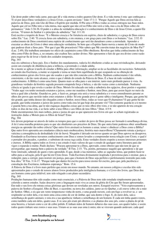 Lhe deste poder sobre toda carne, para que dê a vida eterna a todos quantos Lhe deste. E a vida eterna é esta: que conheçam a
Ti só por único Deus verdadeiro e a Jesus Cristo, a quem enviaste." João 17:1-3. "Porque Aquele que Deus enviou fala as
palavras de Deus, pois não Lhe dá Deus o Espírito por medida. O Pai ama o Filho e todas as coisas entregou nas Suas mãos.
Aquele que crê no Filho tem a vida eterna, mas aquele que não crê no Filho não verá a vida, mas a ira de Deus sobre ele
permanece." João 3:34-36. O poder e a alma da verdadeira educação é o conhecimento de Deus e de Jesus Cristo, a quem Ele
enviou. "O temor do Senhor é o princípio da sabedoria." Sal. 111:10.
Está escrito a respeito de Jesus: "E o Menino crescia e Se fortalecia em espírito, cheio de sabedoria; e a graça de Deus estava
sobre Ele." Luc. 2:40. "E crescia Jesus em sabedoria, e em estatura, e em graça para com Deus e os homens." Luc. 2:52. O
conhecimento de Deus constituirá uma espécie de conhecimento que será tão duradouro como a eternidade. Aprender e
executar as obras de Cristo é obter uma educação verdadeira. Se bem que o Espírito Santo movia a mente de Cristo de modo
que pudesse dizer a Seus pais: "Por que é que Me procuráveis? Não sabeis que Me convém tratar dos negócios de Meu Pai?"
(Luc. 2:49), Ele trabalhou entretanto no ofício de carpinteiro como filho obediente. Revelou que tinha conhecimento de Sua
obra como Filho de Deus, e, no entanto, não exaltou Seu caráter divino. Não apresentou o fato de que era divino como razão
para esquivar-Se de levar o fardo dos cuidados temporais,
Pág. 393
mas era submisso a Seus pais. Era o Senhor dos mandamentos, todavia foi obediente a todas as suas reivindicações, deixando
assim um exemplo de obediência para a infância, a juventude e a idade adulta.
Se a mente se aplicar à tarefa de estudar a Bíblia para obter informação, ampliar-se-ão as faculdades do raciocínio. Submetida
ao estudo das Escrituras, a mente se expande e torna-se mais bem equilibrada do que ocupando-se na obtenção de
conhecimentos gerais dos livros que são usados e que não têm conexão com a Bíblia. Nenhum conhecimento é tão sólido,
consistente, e de tão vasto alcance, como o que é obtido do estudo da Palavra de Deus. É a base de todo verdadeiro
conhecimento. A Bíblia é como uma fonte. Quanto mais se olha para o seu interior, tanto mais profundo parece à vista. As
grandiosas verdades da história sagrada possuem estupenda força e beleza, e são tão vastas como a eternidade. Nenhuma
ciência se iguala à que revela o caráter de Deus. Moisés foi educado em toda a sabedoria dos egípcios, disse porém o seguinte:
"Vedes aqui vos tenho ensinado estatutos e juízos, como me mandou o Senhor, meu Deus, para que assim façais no meio da
terra a qual ides a herdar. Guardai-os, pois, e fazei-os, porque esta será a vossa sabedoria e o vosso entendimento perante os
olhos dos povos que ouvirão todos estes estatutos e dirão: Só este grande povo é gente sábia e inteligente. Porque, que gente há
tão grande, que tenha deuses tão chegados como o Senhor, nosso Deus, todas as vezes que O chamamos? E que gente há tão
grande, que tenha estatutos e juízos tão justos como toda esta lei que hoje dou perante vós? Tão-somente guarda-te a ti mesmo
e guarda bem a tua alma, que te não esqueças daquelas coisas que os teus olhos têm visto, e se não apartem do teu coração
todos os dias da tua vida, e as farás saber a teus filhos e aos filhos de teus filhos." Deut. 4:5-9.
Onde encontraremos leis mais nobres, puras e justas do que as que aparecem nos livros em que se acham registradas as
instruções dadas a Moisés para os filhos de Israel? Estas
Pág. 394
leis devem perpetuar-se através de todos os tempos para que o caráter do povo de Deus possa ser formado à semelhança divina.
A lei é uma muralha protetora para os que são obedientes aos preceitos de Deus. De que outra fonte podemos obter semelhante
energia ou aprender tão nobre ciência? Que outro livro ensinará os homens a amar, temer e obedecer a Deus como a Bíblia?
Que outro livro apresenta aos estudantes ciência mais enobrecedora, história mais maravilhosa? Claramente retrata a justiça e
vaticina a conseqüência da deslealdade à lei de Jeová. Ninguém é deixado em trevas quanto ao que Deus aprova ou desaprova.
Estudando as Escrituras travamos conhecimento com Deus e somos levados a compreender nossa relação com Cristo, o qual é
o portador dos pecados, o penhor, o substituto de nossa raça caída. Estas verdades dizem respeito a nossos interesses presentes
e eternos. A Bíblia supera todos os livros e seu estudo é mais valioso do que o estudo de qualquer outra literatura para dar
vigor e expansão à mente. Paulo declara: "Procura apresentar-te a Deus, aprovado, como obreiro que não tem de que se
envergonhar, que maneja bem a palavra da verdade." II Tim. 2:15. "Tu, porém, permanece naquilo que aprendeste e de que
foste inteirado, sabendo de quem o tens aprendido. E que, desde a tua meninice, sabes as sagradas letras, que podem fazer-te
sábio para a salvação, pela fé que há em Cristo Jesus. Toda Escritura divinamente inspirada é proveitosa para o ensinar, para a
redargüir, para a corrigir, para instruir em justiça, para que o homem de Deus seja perfeito e perfeitamente instruído para toda
boa obra." II Tim. 3:14-17. "Porque tudo que dantes foi escrito para nosso ensino foi escrito, para que, pela paciência e
consolação das Escrituras, tenhamos esperança." Rom. 15:4.
A Palavra de Deus é o livro mais perfeito que existe em nosso mundo. No entanto, em nossos colégios e escolas têm sido
apresentados para o estudo de nossos alunos livros produzidos pela inteligência humana, e o Livro dos livros, que Deus deu
aos homens como guia infalível, tem sido relegado a um plano secundário.
Pág. 395
Produções humanas têm sido usadas como mais essenciais, e a Palavra de Deus tem sido estudada simplesmente para dar
colorido a outros estudos. Isaías descreve com a linguagem mais viva as cenas da glória do Céu que lhe foram apresentadas.
Em todo o seu livro ele retrata coisas gloriosas que devem ser reveladas aos outros. Ezequiel escreve: "Veio expressamente a
palavra do Senhor a Ezequiel, filho de Buzi, o sacerdote, na terra dos caldeus, junto ao rio Quebar, e ali esteve sobre ele a mão
do Senhor. Olhei, e eis que um vento tempestuoso vinha do norte, e uma grande nuvem, com um fogo a revolver-se, e um
resplendor ao redor dela, e no meio uma coisa como de cor de âmbar, que saía dentre o fogo. E, do meio dela, saía a
semelhança de quatro animais; e esta era a sua aparência: tinham a semelhança de um homem. E cada um tinha quatro rostos,
como também cada um deles, quatro asas. E os seus pés eram pés direitos; e as plantas dos seus pés, como a planta do pé de
uma bezerra, e luziam como a cor de cobre polido. E tinham mãos de homem debaixo das suas asas, aos quatro lados; e assim
todos quatro tinham seus rostos e suas asas. Uniam-se as suas asas uma à outra; não se viravam quando andavam; cada qual


                 www.terceiroanjo.org
            Sua fonte de pesquisa na internet
 