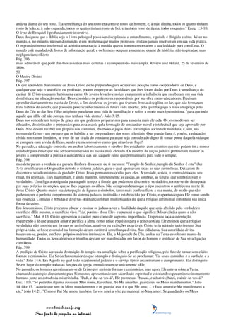 andava diante do seu rosto. E a semelhança do seu rosto era como o rosto de homem; e, à mão direita, todos os quatro tinham
rosto de leão, e, à mão esquerda, todos os quatro tinham rosto de boi, e também rosto de águia, todos os quatro." Ezeq. 1:3-10.
O livro de Ezequiel é profundamente instrutivo.
Deus designou que a Bíblia seja o Livro pelo qual possa ser disciplinado o entendimento, e guiada e dirigida a alma. Viver no
mundo, e, no entanto, não ser do mundo, é um problema que muitos professos cristãos jamais resolveram em sua vida prática.
O engrandecimento intelectual só advirá a uma nação à medida que os homens retornarem a sua lealdade para com Deus. O
mundo está inundado de livros de informação geral, e os homens ocupam a mente no exame de histórias não inspiradas; mas
negligenciam o Livro
Pág. 396
mais admirável, que pode dar-lhes as idéias mais corretas e a compreensão mais ampla. Review and Herald, 25 de fevereiro de
1896.
50
O Mestre Divino
Pág. 397
Os que aprendem diariamente de Jesus Cristo estão preparados para ocupar sua posição como cooperadores de Deus, e
qualquer que seja o seu ofício ou profissão, podem empregar as faculdades que lhes foram dadas por Deus à semelhança do
caráter de Cristo enquanto habitou na carne. Os jovens levarão consigo exatamente a influência que receberam em sua vida
doméstica e na educação escolar. Deus considera os professores responsáveis por sua obra como educadores. Precisam
aprender diariamente na escola de Cristo, a fim de elevar os jovens que tiveram frouxa disciplina no lar, que não formaram
bons hábitos de estudo, que possuem pouco conhecimento da futura vida imortal, pela qual foi pago o mais alto preço pelo
Deus do Céu ao dar Seu Filho unigênito para levar uma vida de humilhação e sofrer a morte mais ignominiosa, "para que todo
aquele que nEle crê não pereça, mas tenha a vida eterna". João 3:15.
Deus nos concede um tempo de graça em que podemos preparar-nos para a escola mais elevada. Os jovens devem ser
educados, disciplinados e preparados para essa escola pela formação de um caráter moral e intelectual que seja aprovado por
Deus. Não devem receber um preparo nos costumes, diversões e jogos desta corrompida sociedade mundana, e, sim, nas
normas de Cristo - um preparo que os habilite a ser cooperadores dos seres celestiais. Que grande farsa é, porém, a educação
obtida nos ramos literários, se tiver de ser tirada do estudante para que seja considerado digno de tomar posse daquela vida que
se compara com a vida de Deus, sendo ele mesmo salvo como que através do fogo!
No passado, a educação consistia em encher laboriosamente o cérebro dos estudantes com assuntos que não podem ter a menor
utilidade para eles e que não serão reconhecidos na escola mais elevada. Os mestres da nação judaica pretendiam ensinar os
jovens a compreender a pureza e a excelência das leis daquele reino que permanecerá para todo o sempre,
Pág. 398
mas deturparam a verdade e a pureza. Embora dissessem de si mesmos: "Templo do Senhor, templo do Senhor é este" (Jer.
7:4), crucificaram o Originador de todo o sistema judaico, para o qual apontavam todas as suas cerimônias. Deixaram de
discernir o velado mistério da piedade; Cristo Jesus permaneceu oculto para eles. A verdade, a vida, o centro de todo o seu
ritual, foi rejeitado. Eles mantinham, e ainda mantêm, simplesmente as cascas, as sombras, as figuras que simbolizavam o
verdadeiro. Uma figura designada para aquele tempo, a fim de que pudessem discernir o verdadeiro, tornou-se tão deturpada
por suas próprias invenções, que se lhes cegaram os olhos. Não compreenderam que o tipo encontrou o antítipo na morte de
Jesus Cristo. Quanto maior sua deturpação de figuras e símbolos, tanto mais confusa ficou a sua mente, de modo que não
puderam ver o perfeito cumprimento do sistema judaico, instituído e estabelecido por Cristo, e apontando para Ele como sendo
sua essência. Comidas e bebidas e diversas ordenanças foram multiplicadas até que a religião cerimonial constituiu sua única
forma de culto.
Em Seus ensinos, Cristo procurou educar e ensinar os judeus a ver a finalidade daquilo que seria abolido pelo verdadeiro
sacrifício dEle mesmo, o sacrifício vivo. "Ide, porém - disse Ele - e aprendei o que significa: Misericórdia quero e não
sacrifício." Mat. 9:13. Cristo apresentou o caráter puro como de suprema importância. Dispensou toda a ostentação,
requerendo a fé que atua por amor e purifica a alma, como único requisito para o reino do Céu. Ele ensinou que a religião
verdadeira não consiste em formas ou cerimônias, atrativos ou exibições exteriores. Cristo teria adotado tudo isso em Sua
própria vida, se fosse essencial na formação de um caráter à semelhança divina. Sua cidadania, Sua autoridade divina
baseavam-se, porém, em Seus próprios méritos intrínsecos. Ele, a Majestade do Céu, andou na Terra envolto no manto da
humanidade. Todos os Seus atrativos e triunfos deviam ser manifestados em favor do homem e testificar de Sua viva ligação
com Deus.
Pág. 399
A predição de Cristo acerca da destruição do templo era uma lição sobre a purificação religiosa, pelo fato de tornar sem efeito
formas e cerimônias. Ele Se declarou maior do que o templo e distinguiu-Se ao proclamar: "Eu sou o caminho, e a verdade, e a
vida." João 14:6. Era Aquele no qual todo o cerimonial judaico e o serviço típico encontrariam o cumprimento. Ele distinguiu-
Se em lugar do templo; todas as funções da igreja centralizavam-se unicamente nEle.
No passado, os homens aproximaram-se de Cristo por meio de formas e cerimônias, mas agora Ele estava sobre a Terra,
chamando a atenção diretamente para Si mesmo, apresentando um sacerdócio espiritual e colocando o pecaminoso instrumento
humano junto ao estrado da misericórdia. "Pedi, e dar-se-vos-á", Ele prometeu; "buscai, e achareis; batei, e abrir-se-vos-á."
Luc. 11:9. "Se pedirdes alguma coisa em Meu nome, Eu o farei. Se Me amardes, guardareis os Meus mandamentos." João
14:14 e 15. "Aquele que tem os Meus mandamentos e os guarda, este é o que Me ama; ... e Eu o amarei e Me manifestarei a
ele." João 14:21. "Como o Pai Me amou, também Eu vos amei a vós; permanecei no Meu amor. Se guardardes os Meus



                 www.terceiroanjo.org
            Sua fonte de pesquisa na internet
 