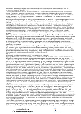 mandamentos, permanecereis no Meu amor, do mesmo modo que Eu tenho guardado os mandamentos de Meu Pai e
permaneço no Seu amor." João 15:9 e 10.
Cristo transmitiu estas lições em Seus ensinos, mostrando que o serviço cerimonial estava passando e não possuía virtude
alguma. "A hora vem, - disse Ele - e agora é, em que os verdadeiros adoradores adorarão o Pai em espírito e em verdade,
porque o Pai procura a tais que assim O adorem. Deus é espírito, e importa que os que O adoram O adorem em espírito e em
verdade." João 4:23 e 24. A verdadeira circuncisão é a adoração de Cristo em espírito e em verdade, não em formas e
cerimônias, com pretensão hipócrita.
A profunda necessidade humana de um mestre divino era conhecida no Céu. A piedade e a simpatia de Deus foram exercidas
em favor do homem caído e atado ao carro de Satanás; e quando veio a plenitude do tempo, Ele enviou Seu Filho.
Pág. 400
Aquele que fora designado nos conselhos do Céu veio à Terra como instrutor. Ele não era nada menos do que o Criador do
mundo, o Filho do Deus Infinito. A rica benevolência de Deus deu-O a nosso mundo; e para satisfazer às necessidades da
humanidade, Ele assumiu a natureza humana. Para assombro do exército celestial, Ele andou na Terra como a Palavra Eterna.
Estando plenamente preparado, deixou as cortes reais para vir a um mundo arruinado e corrompido pelo pecado. Ele uniu-Se
misteriosamente à natureza humana. "O Verbo Se fez carne e habitou entre nós." João 1:14. O excesso de bondade,
benevolência e amor da parte de Deus foi uma surpresa para o mundo, de graça que podia ser compreendida, mas não
declarada.
O fato de que Cristo, durante Sua infância, crescesse em sabedoria e graça, diante de Deus e dos homens, não era motivo de
admiração, pois estava de acordo com as leis de Sua designação divina que Seus talentos se desenvolvessem e Suas faculdades
se fortalecessem pelo uso. Ele não procurou as escolas dos profetas nem a cultura transmitida pelos mestres rabínicos; não
necessitava da educação obtida nessas escolas, pois Deus era o Seu Instrutor. Quando na presença de mestres e maiorais, Suas
perguntas eram lições instrutivas, e surpreendia os grandes homens com Sua sabedoria e perspicácia. Suas respostas às
interrogações feitas por eles descerravam campos de idéias sobre assuntos referentes à missão de Cristo que nunca antes lhes
haviam penetrado na mente.
A quantidade de sabedoria e o conhecimento científico que Cristo revelava em presença dos sábios eram motivo de surpresa
para Seus pais e irmãos, pois sabiam que jamais recebera dos grandes mestres instrução na ciência humana. Seus irmãos
ficavam perturbados com Suas perguntas e respostas porque percebiam que Ele era um instrutor para os doutos mestres. Não
podiam compreendê-Lo, pois não sabiam que tinha acesso à árvore da vida, uma fonte de conhecimento da qual nada sabiam.
Ele sempre possuía uma dignidade e individualidade peculiares, distintas do
Pág. 401
orgulho ou da presunção mundana, pois não Se esforçava por obter grandezas.
Depois que Cristo condescendera em deixar Seu excelso domínio, descer de uma altura infinita e assumir a forma humana,
poderia haver adotado qualquer condição da humanidade que preferisse; mas grandeza e posição nada eram para Ele, e
escolheu o modo de vida mais baixo e humilde. Belém foi o lugar de Seu nascimento; e, de um lado, Sua linhagem era pobre,
mas Seu Pai era Deus, o Possuidor do mundo. Nenhum vestígio de luxo, comodidade, satisfação ou condescendência egoísta
foi introduzido em Sua vida, a qual era uma constante rotina de abnegação e sacrifício pessoal. Em conformidade com o Seu
nascimento humilde, Ele não teve, evidentemente, grandezas ou riquezas, para que o crente mais humilde não possa dizer que
Cristo jamais experimentou a tensão de angustiante pobreza. Se Ele possuísse o aspecto de alarde exterior, de riquezas, de
magnificência, a classe mais pobre da humanidade teria evitado Sua companhia; Ele escolheu, portanto, a condição inferior da
grande maioria das pessoas. A verdade de origem celeste seria Seu assunto; competia-Lhe semear a verdade na Terra; e veio de
tal maneira que fosse acessível a todos, para que unicamente a verdade causasse uma impressão sobre os corações humanos.
O contentamento de Cristo em qualquer circunstância irritava Seus irmãos. Eles não podiam explicar a razão de Sua paz e
serenidade; e nenhuma persuasão da parte deles podia induzi-Lo a participar de quaisquer planos ou medidas que dessem a
impressão de trivialidade ou de culpa. Em todas essas ocasiões, Ele afastava-Se deles, afirmando claramente que desviariam a
outros e não eram dignos de ser filhos de Abraão. Teve de dar tal exemplo para que as criancinhas, os membros mais novos da
família do Senhor, nada pudessem ver em Sua vida ou caráter que justificasse algum mau ato. Você é muito meticuloso e
esquisito, diziam os membros de Sua própria família. Por que não é como as outras crianças? Mas isso não era possível, porque
Cristo devia ser um sinal e um prodígio desde a Sua juventude, no que dizia respeito a rigorosa obediência e integridade.
Pág. 402
Sendo sempre bondoso, cortês, e apoiando sempre os oprimidos, quer fossem judeus ou gentios, Cristo era amado por todos.
Mediante Sua vida e caráter perfeitos, Ele respondeu à pergunta feita no salmo quinze: "Senhor, quem, habitará no Teu
tabernáculo? Quem morará no Teu santo monte? Aquele que anda em sinceridade, e pratica a justiça, e fala verazmente
segundo o seu coração." Sal. 15:1 e 2. Na infância e na juventude, Sua conduta era de tal natureza que pôde dizer a Seus
discípulos quando Se empenhou na obra como Mestre: "Se guardardes os Meus mandamentos, permanecereis no Meu amor,
do mesmo modo que Eu tenho guardado os mandamentos de Meu Pai e permaneço no Seu amor." João 15:10.
À medida que Cristo avançava em idade, prosseguia a obra iniciada em Sua infância, e Ele continuava a crescer em sabedoria e
em graça para com Deus e os homens. Não tomava o partido de Sua própria família meramente porque estavam ligados a Ele
pelos laços naturais; não defendia o seu caso nenhuma vez em que fossem culpados de injustiça ou erro; sempre defendia,
porém, o que sabia ser verdade.
Cristo aplicava-Se diligentemente ao estudo das Escrituras, pois sabia que estavam repletas de preciosas instruções para todos
os que quisessem torná-las seu conselheiro. Ele era fiel no desempenho de Seus deveres domésticos, e as primeiras horas da
manhã, em vez de serem desperdiçadas na cama, muitas vezes O encontravam num lugar solitário, meditando, examinando as
Escrituras e orando. Toda profecia referente a Sua obra e mediação Lhe era familiar, especialmente as que diziam respeito a


                 www.terceiroanjo.org
            Sua fonte de pesquisa na internet
 