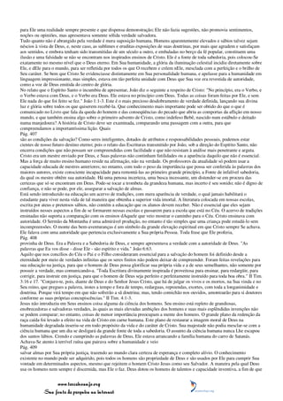 para Ele uma realidade sempre presente e que dispensa demonstração; Ele não fazia sugestões, não promovia sentimentos,
noções ou opiniões, mas apresentava somente sólida verdade salvadora.
Tudo quanto não é abrangido pela verdade é mera suposição humana. Homens aparentemente elevados e sábios talvez sejam
néscios à vista de Deus, e, neste caso, as sublimes e eruditas exposições de suas doutrinas, por mais que agradem e satisfaçam
aos sentidos, e embora tenham sido transmitidas de um século a outro, e embaladas no berço da fé popular, constituem uma
ilusão e uma falsidade se não se encontram nos inspirados ensinos de Cristo. Ele é a fonte de toda sabedoria, pois colocou-Se
exatamente no mesmo nível que o Deus eterno. Em Sua humanidade, a glória da iluminação celestial incidiu diretamente sobre
Ele, e dEle para o mundo, para ser refletida por todos os que O recebem e crêem nEle, mesclada com a perfeição e o brilho de
Seu caráter. Se bem que Cristo Se evidenciasse distintamente em Sua personalidade humana, e apelasse para a humanidade em
linguagem impressionante, mas simples, estava em tão perfeita unidade com Deus que Sua voz era revestida de autoridade,
como a voz de Deus emitida do centro de glória.
No relato que o Espírito Santo o incumbiu de apresentar, João diz o seguinte a respeito de Cristo: "No princípio, era o Verbo, e
o Verbo estava com Deus, e o Verbo era Deus. Ele estava no princípio com Deus. Todas as coisas foram feitas por Ele, e sem
Ele nada do que foi feito se fez." João 1:1-3. Este é o mais precioso desdobramento de verdade definida, lançando sua divina
luz e glória sobre todos os que quiserem recebê-la. Que conhecimento mais importante pode ser obtido do que o que é
comunicado no Livro que fala da queda do homem e das conseqüências do pecado que abriu as comportas da aflição em nosso
mundo, e que também ensina algo sobre o primeiro advento de Cristo, como indefeso Bebê, nascido num estábulo e deitado
numa manjedoura? A história de Cristo deve ser examinada, comparando uma passagem com a outra, para que
compreendamos a importantíssima lição. Quais
Pág. 407
são as condições da salvação? Como seres inteligentes, dotados de atributos e responsabilidades pessoais, podemos estar
cientes de nosso futuro destino eterno; pois o relato das Escrituras transmitido por João, sob a direção do Espírito Santo, não
encerra condições que não possam ser compreendidas com facilidade e que não resistam à análise mais penetrante e arguta.
Cristo era um mestre enviado por Deus, e Suas palavras não continham futilidades ou a aparência daquilo que não é essencial.
Mas a força de muito ensino humano reside na afirmação, não na verdade. Os professores da atualidade só podem usar a
capacidade educada de mestres anteriores; no entanto, com todo o peso da importância que possa ser conferida às palavras dos
maiores autores, existe consciente incapacidade para remontá-las ao primeiro grande princípio, a Fonte de infalível sabedoria,
da qual os mestre obtêm sua autoridade. Há uma penosa incerteza, uma busca incessante, um distender-se em procura das
certezas que só se encontram em Deus. Pode-se tocar a trombeta da grandeza humana, mas incerto é seu sonido; não é digno de
confiança, e não se pode, por ele, assegurar a salvação de almas.
Está sendo introduzido na educação um acervo de tradições, com mera aparência de verdade, o qual jamais habilitará o
estudante para viver nesta vida de tal maneira que obtenha a superior vida imortal. A literatura colocada em nossas escolas,
escrita por ateus e pretensos sábios, não contém a educação que os alunos devem receber. Não é essencial que eles sejam
instruídos nesses aspectos a fim de se formarem nessas escolas e passarem para a escola que está no Céu. O acervo de tradições
ensinadas não suporta a comparação com os ensinos dAquele que veio mostrar o caminho para o Céu. Cristo ensinava com
autoridade. O Sermão da Montanha é uma admirável produção, no entanto é tão simples que uma criança pode estudá-lo sem
incompreensões. O monte das bem-aventuranças é um símbolo da grande elevação espiritual em que Cristo sempre Se achava.
Ele falava com uma autoridade que pertencia exclusivamente a Sua própria Pessoa. Toda frase que Ele proferia,
Pág. 408
provinha de Deus. Era a Palavra e a Sabedoria de Deus, e sempre apresentava a verdade com a autoridade de Deus. "As
palavras que Eu vos disse - disse Ele - são espírito e vida." João 6:63.
Aquilo que nos concílios do Céu o Pai e o Filho consideraram essencial para a salvação do homem foi definido desde a
eternidade por meio de verdades infinitas que os seres finitos não podem deixar de compreender. Foram feitas revelações para
sua educação na justiça, para que o homem de Deus possa glorificar sua própria vida e a de seus semelhantes, não somente por
possuir a verdade, mas comunicando-a. "Toda Escritura divinamente inspirada é proveitosa para ensinar, para redargüir, para
corrigir, para instruir em justiça, para que o homem de Deus seja perfeito e perfeitamente instruído para toda boa obra." II Tim.
3:16 e 17. "Conjuro-te, pois, diante de Deus e do Senhor Jesus Cristo, que há de julgar os vivos e os mortos, na Sua vinda e no
Seu reino, que pregues a palavra, instes a tempo e fora de tempo, redarguas, repreendas, exortes, com toda a longanimidade e
doutrina. Porque virá tempo em que não sofrerão a sã doutrina; mas, tendo comichão nos ouvidos, amontoarão para si doutores
conforme as suas próprias concupiscências." II Tim. 4:1-3.
Jesus não introduziu em Seus ensinos coisa alguma da ciência dos homens. Seu ensino está repleto de grandiosas,
enobrecedoras e salvadoras verdades, às quais as mais elevadas ambições dos homens e suas mais esplêndidas invenções não
se podem comparar; no entanto, coisas de menor importância preocupam a mente dos homens. O grande plano da redenção da
raça caída foi levado a efeito na vida de Cristo em carne humana. Este plano de restaurar a imagem moral de Deus na
humanidade degradada inseriu-se em todo propósito da vida e do caráter de Cristo. Sua majestade não podia mesclar-se com a
ciência humana que um dia se desligará da grande fonte de toda a sabedoria. O assunto da ciência humana nunca Lhe escapou
dos santos lábios. Crendo e cumprindo as palavras de Deus, Ele estava arrancando a família humana do carro de Satanás.
Achava-Se atento à terrível ruína que pairava sobre a humanidade e veio
Pág. 409
salvar almas por Sua própria justiça, trazendo ao mundo clara certeza de esperança e completo alívio. O conhecimento
existente no mundo pode ser adquirido, pois todos os homens são propriedade de Deus e são usados por Ele para cumprir Sua
vontade em determinados aspectos, mesmo que rejeitem o homem Cristo Jesus como seu Salvador. A maneira pela qual Deus
usa os homens nem sempre é discernida, mas Ele o faz. Deus dotou os homens de talentos e capacidade inventiva, a fim de que


                 www.terceiroanjo.org
            Sua fonte de pesquisa na internet
 