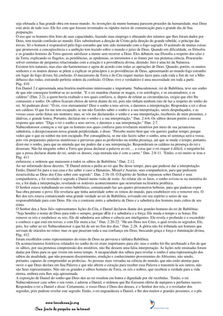 seja efetuada a Sua grande obra em nosso mundo. As invenções da mente humana parecem proceder da humanidade, mas Deus
está atrás de tudo isso. Ele fez com que fossem inventados os rápidos meios de comunicação para o grande dia de Sua
preparação.
O uso que os homens têm feito de suas capacidades, fazendo mau emprego e abusando dos talentos que lhes foram dados por
Deus, tem trazido confusão ao mundo. Eles substituíram a direção de Cristo pela direção do grande rebelde, o príncipe das
trevas. Só o homem é responsável pelo fogo estranho que tem sido misturado com o fogo sagrado. O acúmulo de muitas coisas
que promovem a concupiscência e a ambição tem trazido sobre o mundo o juízo de Deus. Quando em dificuldade, os filósofos
e os grandes homens da Terra querem satisfazer a mente sem recorrer a Deus. Eles debatem sua filosofia a respeito dos céus e
da Terra, explicando os flagelos, as pestilências, as epidemias, os terremotos e as fomes por sua pretensa ciência. Procurarão
solver centenas de perguntas relacionadas com a criação e a providência divina, dizendo: Isto é uma lei da Natureza.
Existem leis naturais, mas elas são harmoniosas e agem de acordo com todas as operações de Deus. Quando, porém, os muitos
senhores e os muitos deuses se põem a explicar os princípios e as providências de Deus, apresentando ao mundo fogo estranho
em lugar do fogo divino, há confusão. O mecanismo da Terra e do Céu requer muitas faces para cada roda a fim de ver a Mão
debaixo das rodas, extraindo perfeita ordem da confusão. O Deus vivo e verdadeiro é uma necessidade em toda a parte.
Pág. 410
Em Daniel 2 é apresentada uma história muitíssimo interessante e importante. Nabucodonosor, rei de Babilônia, teve um sonho
de que não conseguia lembrar-se ao acordar. "E o rei mandou chamar os magos, e os astrólogos, e os encantadores, e os
caldeus" (Dan. 2:2), a quem havia exaltado e nos quais confiava, e, depois de relatar as circunstâncias, exigiu que eles lhe
contassem o sonho. Os sábios ficaram cheios de terror diante do rei, pois não tinham nenhum raio de luz a respeito do sonho do
rei. Só puderam dizer: "Ó rei, vive eternamente! Dize o sonho a teus servos, e daremos a interpretação. Respondeu o rei e disse
aos caldeus: O que foi me tem escapado; se me não fizerdes saber o sonho e a sua interpretação, sereis despedaçados, e as
vossas casas serão feitas um monturo; mas, se vós me declarardes o sonho e a sua interpretação, recebereis de mim presentes, e
dádivas, e grande honra; Portanto, declarai-me o sonho e a sua interpretação." Dan. 2:4-6. Os sábios deram porém a mesma
resposta que antes: "Diga o rei o sonho a seus servos, e daremos a sua interpretação." Dan. 2:7.
Nabucodonosor começou a ver que os homens nos quais confiava para revelarem mistérios por meio de sua jactanciosa
sabedoria, o decepcionaram nessa grande perplexidade, e disse: "Percebo muito bem que vós quereis ganhar tempo; porque
vedes que o que eu sonhei me tem escapado. Por conseqüência, se me não fazeis saber o sonho, uma só sentença será a vossa;
pois vós preparastes palavras mentirosas e perversas para as proferirdes na minha presença, até que se mude o tempo; portanto,
dizei-me o sonho, para que eu entenda que me podeis dar a sua interpretação. Responderam os caldeus na presença do rei e
disseram: Não há ninguém sobre a Terra que possa declarar a palavra ao rei; ... a coisa que o rei requer é difícil, e ninguém há
que a possa declarar diante do rei, senão os deuses, cuja morada não é com a carne." Dan. 2:8-11. "Então, o rei muito se irou e
Pág. 411
enfureceu; e ordenou que matassem a todos os sábios de Babilônia." Dan. 2:12.
Ao ser informado desse decreto, "E Daniel entrou e pediu ao rei que lhe desse tempo, para que pudesse dar a interpretação.
Então, Daniel foi para a sua casa e fez saber o caso a Hananias, Misael e Azarias, seus companheiros, para que pedissem
misericórdia ao Deus dos Céus sobre este segredo". Dan. 2:16-18. O Espírito do Senhor repousou sobre Daniel e seus
companheiros, e foi revelado o segredo a Daniel numa visão de noite. Ao relatar ele os fatos, o sonho avivou-se na memória do
rei, e foi dada a interpretação, revelando os notáveis acontecimentos que ocorreriam na história profética.
O Senhor estava trabalhando no reino babilônico, comunicando luz aos quatro prisioneiros hebreus, para que pudesse expor
Sua obra perante o povo. Ele revelaria que tinha autoridade sobre os reinos do mundo, para estabelecer reis e remover reis. O
Rei dos reis estava comunicando uma grande verdade ao rei de Babilônia, avivando em seu espírito o senso de sua
responsabilidade para com Deus. Ele viu o contraste entre a sabedoria de Deus e a sabedoria dos homens mais cultos de seu
reino.
O Senhor deu a Seus fiéis representantes lições do Céu, e Daniel declarou diante dos grandes homens do rei de Babilônia:
"Seja bendito o nome de Deus para todo o sempre, porque dEle é a sabedoria e a força; Ele muda o tempo e as horas; Ele
remove os reis e estabelece os reis; Ele dá sabedoria aos sábios e ciência aos inteligentes. Ele revela o profundo e o escondido
e conhece o que está em trevas; e com Ele mora a luz." Dan. 2:20-22. "Há um Deus nos Céus, o qual revela os segredos; Ele,
pois, fez saber ao rei Nabucodonosor o que há de ser no fim dos dias." Dan. 2:28. A glória não foi tributada aos homens que
serviam de oráculos no reino; mas os que puseram toda a sua confiança em Deus, buscando graça e força e iluminação divina,
Pág. 412
foram escolhidos como representantes do reino de Deus na perversa e idólatra Babilônia.
Os acontecimentos históricos relatados no sonho do rei eram importantes para ele; mas o sonho foi-lhe arrebatado a fim de que
os sábios, por sua pretensa compreensão dos mistérios, não lhe dessem uma falsa interpretação. As lições nele ensinadas foram
dadas por Deus para os que vivem em nosso tempo. A incapacidade dos sábios para revelar o sonho é uma representação dos
sábios da atualidade, que não possuem discernimento, erudição e conhecimento provenientes do Altíssimo, não sendo,
portanto, capazes de compreender as profecias. As pessoas mais versadas na ciência do mundo, que não estão atentas para
ouvir o que Deus declara em Sua Palavra e que não abrem o coração para receber essa Palavra e transmiti-la aos outros, não
são Seus representantes. Não são os grandes e sábios homens da Terra, os reis e nobres, que recebem a verdade para a vida
eterna, embora esta lhes seja apresentada.
A exposição de Daniel do sonho que Deus deu ao rei resultou em honra e dignidade por ele recebidas. "Então, o rei
Nabucodonosor caiu sobre o seu rosto, e adorou a Daniel, e ordenou que lhe fizessem oferta de manjares e perfumes suaves.
Respondeu o rei a Daniel e disse: Certamente, o vosso Deus é Deus dos deuses, e o Senhor dos reis, e o revelador dos
segredos, pois pudeste revelar este segredo. Então, o rei engrandeceu a Daniel, e lhe deu muitos e grandes presentes, e o pôs


                 www.terceiroanjo.org
            Sua fonte de pesquisa na internet
 
