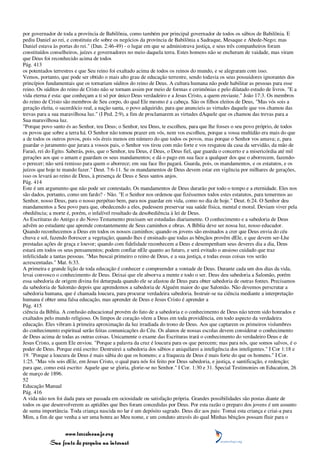 por governador de toda a província de Babilônia, como também por principal governador de todos os sábios de Babilônia. E
pediu Daniel ao rei, e constituiu ele sobre os negócios da província de Babilônia a Sadraque, Mesaque e Abede-Nego; mas
Daniel estava às portas do rei." (Dan. 2:46-49) - o lugar em que se administrava justiça, e seus três companheiros foram
constituídos conselheiros, juízes e governadores no meio daquela terra. Estes homens não se encheram de vaidade, mas viram
que Deus foi reconhecido acima de todos
Pág. 413
os potentados terrestres e que Seu reino foi exaltado acima de todos os reinos do mundo, e se alegraram com isso.
Vemos, portanto, que pode ser obtido o mais alto grau de educação terrestre, sendo todavia os seus possuidores ignorantes dos
princípios fundamentais que os tornariam súditos do reino de Deus. A cultura humana não pode habilitar as pessoas para esse
reino. Os súditos do reino de Cristo não se tornam assim por meio de formas e cerimônias e pelo dilatado estudo de livros. "E a
vida eterna é esta: que conheçam a ti só por único Deus verdadeiro e a Jesus Cristo, a quem enviaste." João 17:3. Os membros
do reino de Cristo são membros de Seu corpo, do qual Ele mesmo é a cabeça. São os filhos eleitos de Deus, "Mas vós sois a
geração eleita, o sacerdócio real, a nação santa, o povo adquirido, para que anuncieis as virtudes daquele que vos chamou das
trevas para a sua maravilhosa luz." (I Ped. 2:9), a fim de proclamarem as virtudes dAquele que os chamou das trevas para a
Sua maravilhosa luz.
"Porque povo santo és ao Senhor, teu Deus; o Senhor, teu Deus, te escolheu, para que lhe fosses o seu povo próprio, de todos
os povos que sobre a terra há. O Senhor não tomou prazer em vós, nem vos escolheu, porque a vossa multidão era mais do que
a de todos os outros povos, pois vós éreis menos em número do que todos os povos, mas porque o Senhor vos amava; e, para
guardar o juramento que jurara a vossos pais, o Senhor vos tirou com mão forte e vos resgatou da casa da servidão, da mão de
Faraó, rei do Egito. Saberás, pois, que o Senhor, teu Deus, é Deus, o Deus fiel, que guarda o concerto e a misericórdia até mil
gerações aos que o amam e guardam os seus mandamentos; e dá o pago em sua face a qualquer dos que o aborrecem, fazendo-
o perecer; não será remisso para quem o aborrece; em sua face lho pagará. Guarda, pois, os mandamentos, e os estatutos, e os
juízos que hoje te mando fazer." Deut. 7:6-11. Se os mandamentos de Deus devem estar em vigência por milhares de gerações,
isso os levará ao reino de Deus, à presença de Deus e Seus santos anjos.
Pág. 414
Este é um argumento que não pode ser contestado. Os mandamentos de Deus durarão por todo o tempo e a eternidade. Eles nos
são dados, portanto, como um fardo? - Não. "E o Senhor nos ordenou que fizéssemos todos estes estatutos, para temermos ao
Senhor, nosso Deus, para o nosso perpétuo bem, para nos guardar em vida, como no dia de hoje." Deut. 6:24. O Senhor deu
mandamentos a Seu povo para que, obedecendo a eles, pudessem preservar sua saúde física, mental e moral. Deviam viver pela
obediência; a morte é, porém, o infalível resultado da desobediência à lei de Deus.
As Escrituras do Antigo e do Novo Testamento precisam ser estudadas diariamente. O conhecimento e a sabedoria de Deus
advêm ao estudante que aprende constantemente de Seus caminhos e obras. A Bíblia deve ser nossa luz, nosso educador.
Quando reconhecemos a Deus em todos os nossos caminhos; quando os jovens são ensinados a crer que Deus envia do céu
chuva e sol, fazendo florescer a vegetação; quando lhes é ensinado que todas as bênçãos provêm dEle, e que devem ser-Lhe
prestadas ações de graça e louvor; quando com fidelidade reconhecem a Deus e desempenham seus deveres dia a dia, Deus
estará em todos os seus pensamentos; podem confiar nEle quanto ao futuro, e será evitado o ansioso cuidado que traz
infelicidade a tantas pessoas. "Mas buscai primeiro o reino de Deus, e a sua justiça, e todas essas coisas vos serão
acrescentadas." Mat. 6:33.
A primeira e grande lição de toda educação é conhecer e compreender a vontade de Deus. Durante cada um dos dias da vida,
levai convosco o conhecimento de Deus. Deixai que ele absorva a mente e todo o ser. Deus deu sabedoria a Salomão, porém
essa sabedoria de origem divina foi deturpada quando ele se afastou de Deus para obter sabedoria de outras fontes. Precisamos
da sabedoria de Salomão depois que aprendemos a sabedoria de Alguém maior do que Salomão. Não devemos perscrutar a
sabedoria humana, que é chamada loucura, para procurar verdadeira sabedoria. Instruir-se na ciência mediante a interpretação
humana é obter uma falsa educação, mas aprender de Deus e Jesus Cristo é aprender a
Pág. 415
ciência da Bíblia. A confusão educacional provém do fato de a sabedoria e o conhecimento de Deus não terem sido honrados e
exaltados pelo mundo religioso. Os limpos de coração vêem a Deus em toda providência, em todo aspecto da verdadeira
educação. Eles vibram à primeira aproximação da luz irradiada do trono de Deus. Aos que captarem os primeiros vislumbres
do conhecimento espiritual serão feitas comunicações do Céu. Os alunos de nossas escolas devem considerar o conhecimento
de Deus acima de todas as outras coisas. Unicamente o exame das Escrituras trará o conhecimento do verdadeiro Deus e de
Jesus Cristo, a quem Ele enviou. "Porque a palavra da cruz é loucura para os que perecem; mas para nós, que somos salvos, é o
poder de Deus. Porque está escrito: Destruirei a sabedoria dos sábios e aniquilarei a inteligência dos inteligentes." I Cor 1:18 e
19. "Porque a loucura de Deus é mais sábia do que os homens; e a fraqueza de Deus é mais forte do que os homens." I Cor.
1:25. "Mas vós sois dEle, em Jesus Cristo, o qual para nós foi feito por Deus sabedoria, e justiça, e santificação, e redenção;
para que, como está escrito: Aquele que se gloria, glorie-se no Senhor." I Cor. 1:30 e 31. Special Testimonies on Education, 26
de março de 1896.
52
Educação Manual
Pág. 416
A vida não nos foi dada para ser passada em ociosidade ou satisfação própria. Grandes possibilidades são postas diante de
todos os que desenvolverem as aptidões que lhes foram concedidas por Deus. Por esta razão o preparo dos jovens é um assunto
de suma importância. Toda criança nascida no lar é um depósito sagrado. Deus diz aos pais: Tomai esta criança e criai-a para
Mim, a fim de que venha a ser uma honra ao Meu nome, e um conduto através do qual Minhas bênçãos possam fluir para o


                 www.terceiroanjo.org
            Sua fonte de pesquisa na internet
 